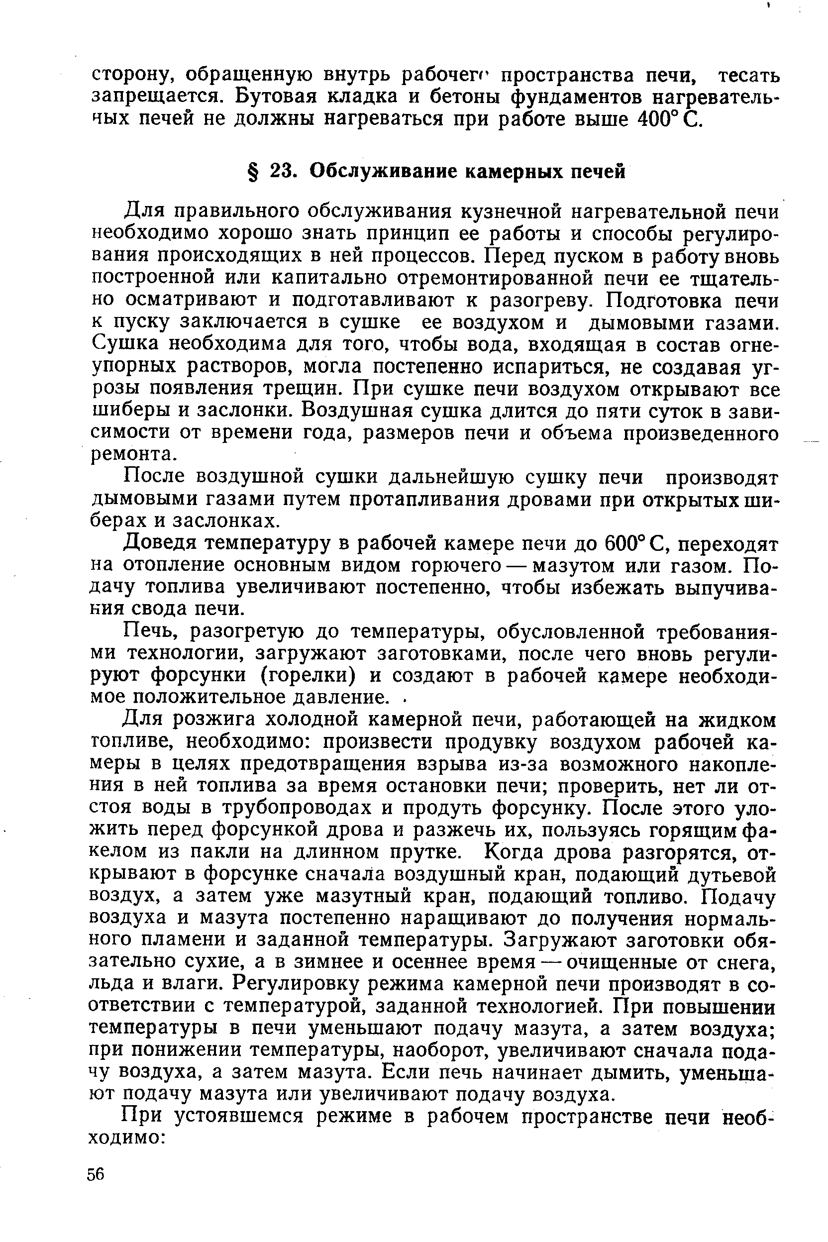 Для правильного обслуживания кузнечной нагревательной печи необходимо хорошо знать принцип ее работы и способы регулирования происходящих в ней процессов. Перед пуском в работу вновь построенной или капитально отремонтированной печи ее тщательно осматривают и подготавливают к разогреву. Подготовка печи к пуску заключается в сушке ее воздухом и дымовыми газами. Сушка необходима для того, чтобы вода, входящая в состав огнеупорных растворов, могла постепенно испариться, не создавая угрозы появления трещин. При сушке печи воздухом открывают все шиберы и заслонки. Воздушная сушка длится до пяти суток в зависимости от времени года, размеров печи и объема произведенного ремонта.
