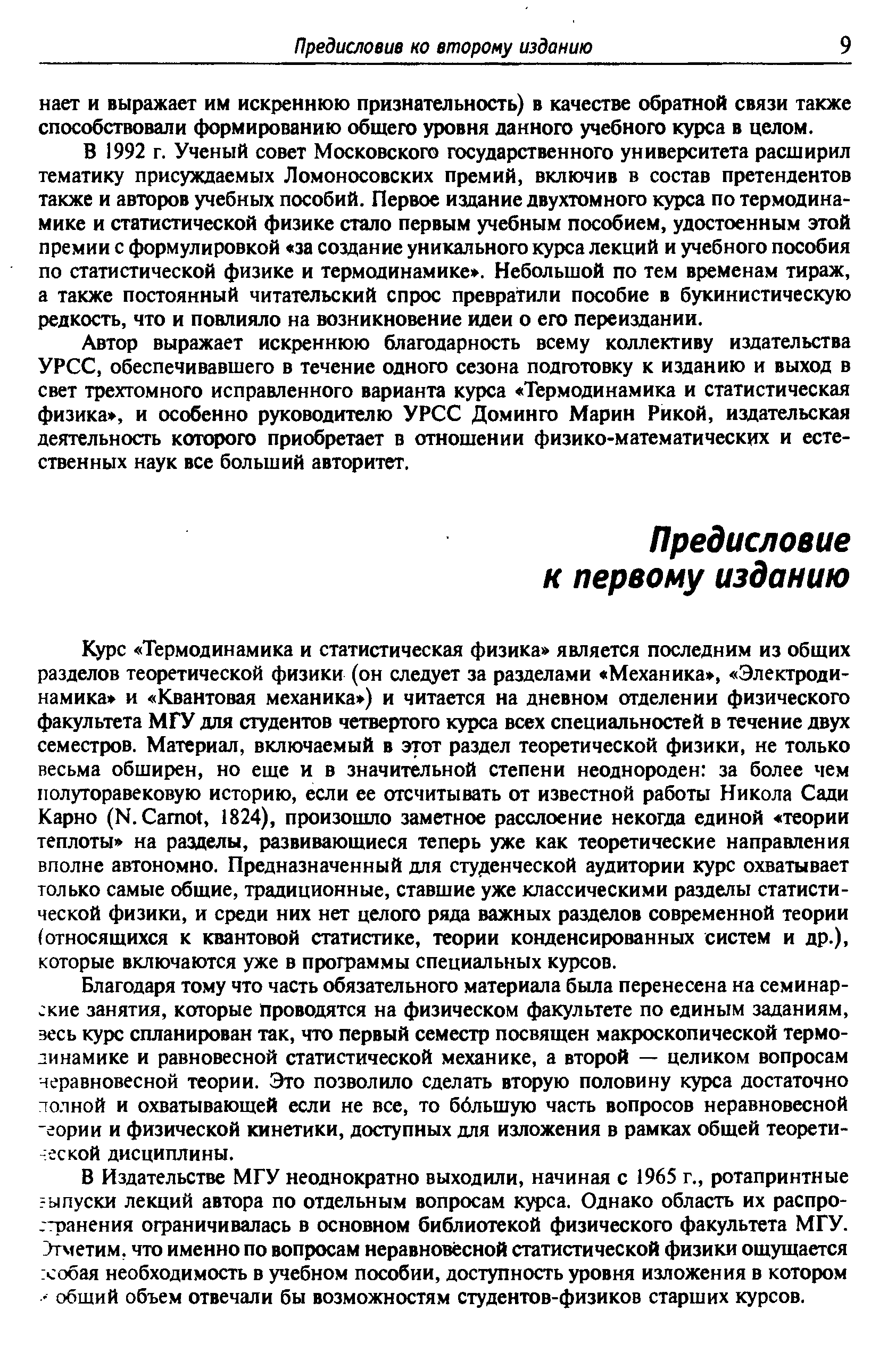 Курс Термодинамика и статистическая физика является последним из общих разделов теоретической физики (он следует за разделами Механика, Электродинамика и Квантовая механика ) и читается на дневном отделении физического факультета МГУ для студентов четвертого курса всех специальностей в течение двух семестров. Материал, включаемый в этот раздел теоретической физики, не только весьма обширен, но еще и в значительной степени неоднороден за более чем полуторавековую историю, если ее отсчитывать от известной работы Никола Сади Карно (Н. Сато1, 1824), произошло заметное расслоение некогда единой теории теплоты на разделы, развивающиеся теперь уже как теоретические направления вполне автономно. Предназначенный для студенческой аудитории курс охватывает только самые общие, традиционные, ставшие уже классическими разделы статистической физики, и среди них нет целого ряда важных разделов современной теории (относящихся к квантовой статистике, теории конденсированных систем и др.), которые включаются уже в программы специальных курсов.
