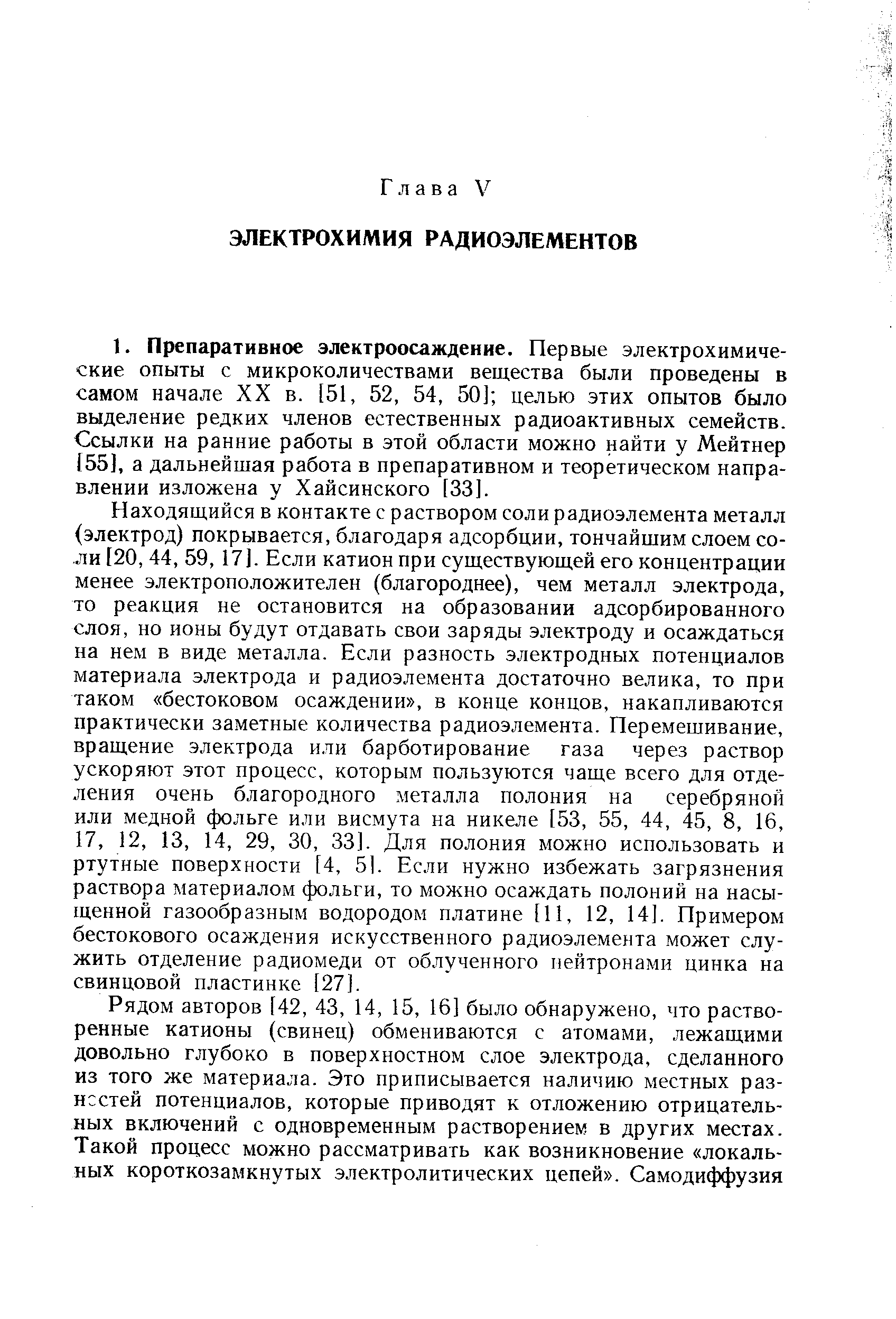 Находящийся в контакте с раствором соли радиоэлемента металл (электрод) покрывается, благодаря адсорбции, тончайшим слоем соли [20, 44, 59, 17]. Если катион при существующей его концентрации менее электроположителен (благороднее), чем металл электрода, то реакция не остановится на образовании адсорбированного слоя, но ионы будут отдавать свои заряды электроду и осаждаться на нем в виде металла. Если разность электродных потенциалов материала электрода и радиоэлемента достаточно велика, то при таком бестоковом осаждении , в конце концов, накапливаются практически заметные количества радиоэлемента. Перемешивание, вращение электрода или барботирование газа через раствор ускоряют этот процесс, которым пользуются чаще всего для отделения очень благородного металла полония на серебряной или медной фольге или висмута на никеле [53, 55, 44, 45, 8, 16, 17, 12, 13, 14, 29, 30, 33]. Для полония можно использовать и ртутные поверхности [4, 5]. Если нужно избежать загрязнения раствора материалом фольги, то можно осаждать полоний на насыщенной газообразным водородом платине [11, 12, 14]. Примером бестокового осаждения искусственного радиоэлемента может служить отделение радиомеди от облученного нейтронами цинка на свинцовой пластинке [27].
