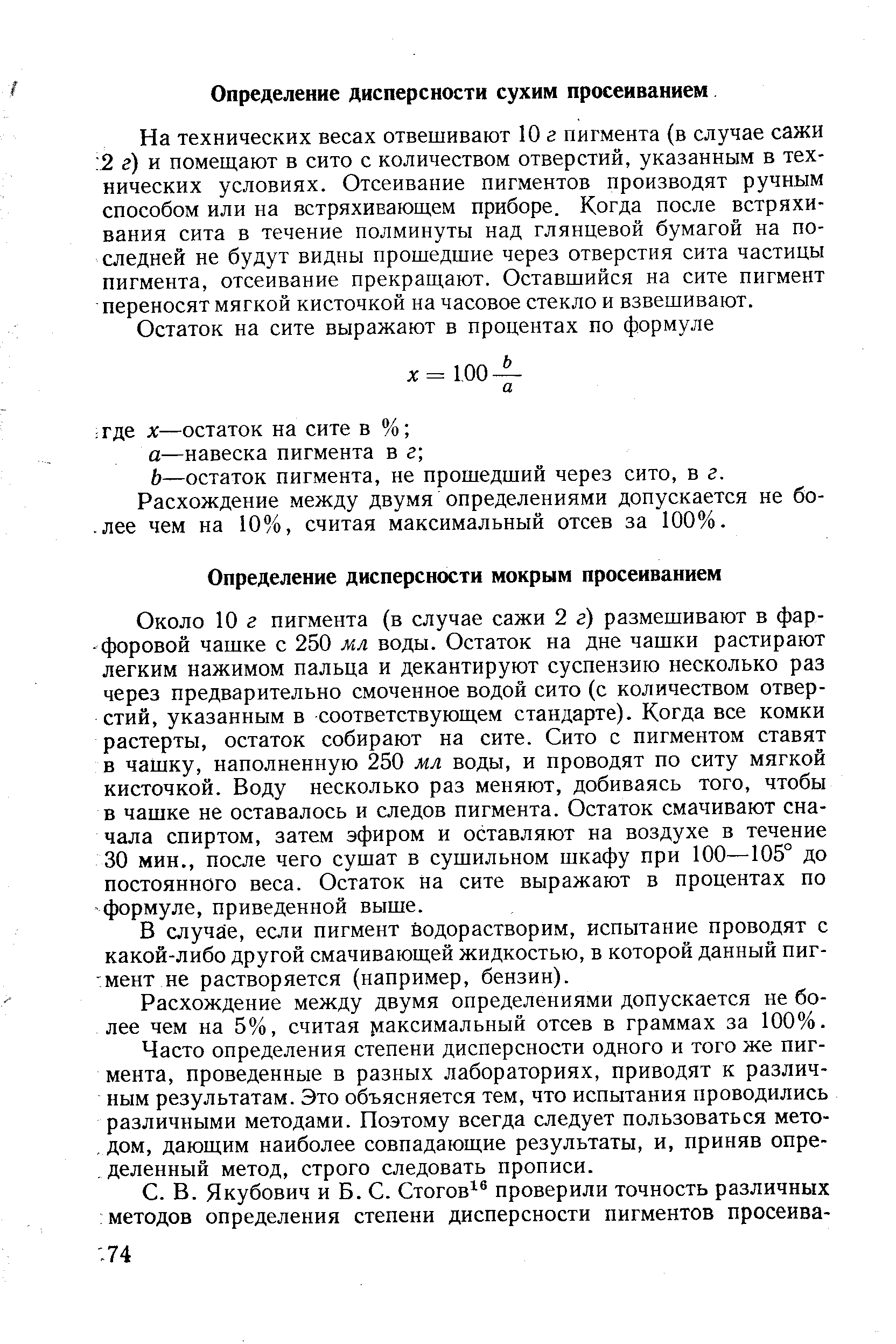 Около 10 г пигмента (в случае сажи 2 г) размешивают в фарфоровой чашке с 250 мл воды. Остаток на дне чашки растирают легким нажимом пальца и декантируют суспензию несколько раз через предварительно смоченное водой сито (с количеством отверстий, указанным в соответствующем стандарте). Когда все комки растерты, остаток собирают на сите. Сито с пигментом ставят в чашку, наполненную 250 мл воды, и проводят по ситу мягкой кисточкой. Воду несколько раз меняют, добиваясь того, чтобы в чашке не оставалось и следов пигмента. Остаток смачивают сначала спиртом, затем эфиром и оставляют на воздухе в течение 30 мин., после чего сушат в сушильном шкафу при 100—105° до постоянного веса. Остаток на сите выражают в процентах по формуле, приведенной выше.
