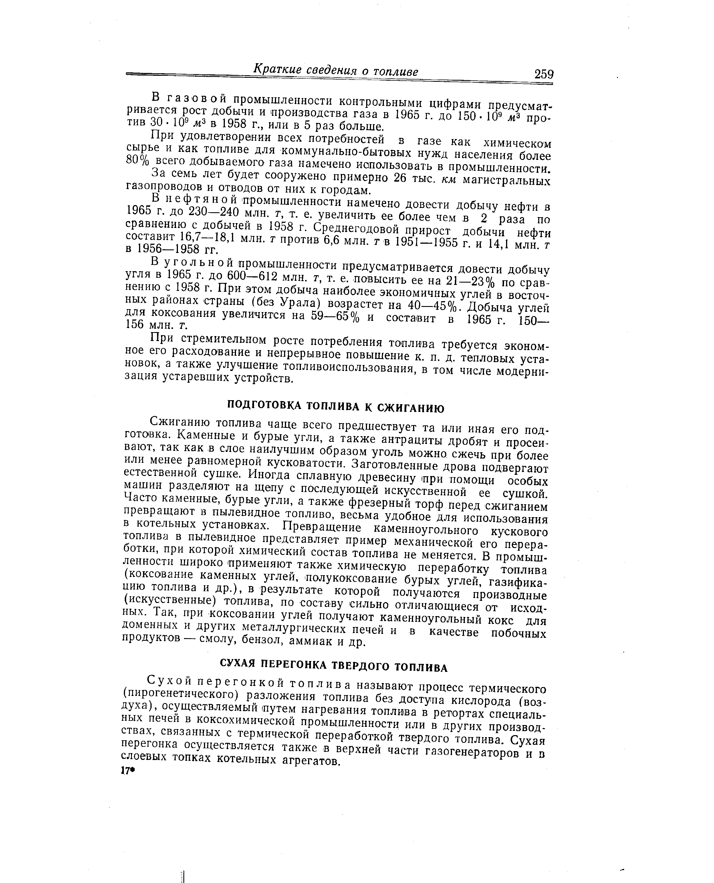 Сжиганию топлива чаще всего предшествует та или иная его подготовка. Каменные и бурые угли, а также антрациты дробят и просеивают, так как в слое наилучшим образом уголь можно сжечь при более или менее равномерной кусковатости. Заготовленные дрова подвергают естественной сушке. Иногда сплавную древесину цри помощи особых машин разделяют на щепу с последующей искусственной ее сушкой. Часто каменные, бурые угли, а также фрезерный торф перед сжиганием превращают в пылевидное топливо, весьма удобное для использования в котельных установках. Превращение каменноугольного кускового топлива в пылевидное представляет пример механической его переработки, при которой химический состав топлива не меняется. В промышленности широко применяют также химическую переработку топлива (коксование каменных углей, полукоксование бурых углей, газификацию топлива и др.), в результате которой получаются производные (искусственные) топлива, по составу сильно отличающиеся от исходных. Так, при коксовании углей получают каменноугольный кокс для доменных и других металлургических печей и в качестве побочных продуктов — смолу, бензол, аммиак и др.
