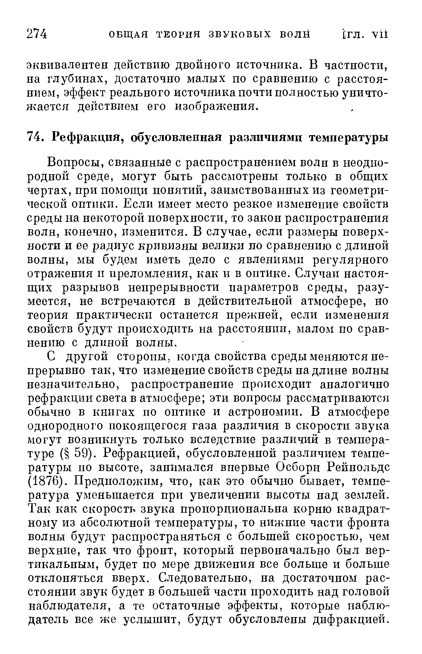 Вопросы, связанные с распространением волн в неоднородной среде, могут быть рассмотрены только в общих чертах, при помощи понятий, заимствованных из геометрической оптики. Если имеет место резкое изменение свойств среды на некоторой поверхности, то закон распространения волн, конечно, изменится. В случае, если размеры поверхности и ее радиус кривизны велики по сравнению с длиной волны, мы будем иметь дело с явлениями регулярного отражения и преломления, как и в оптике. Случаи настоящих разрывов непрерывности параметров среды, разумеется, не встречаются в действительной атмосфере, но теория практически останется прежней, если изменения свойств будут происходить на расстоянии, малом по сравнению с длиной волны.
