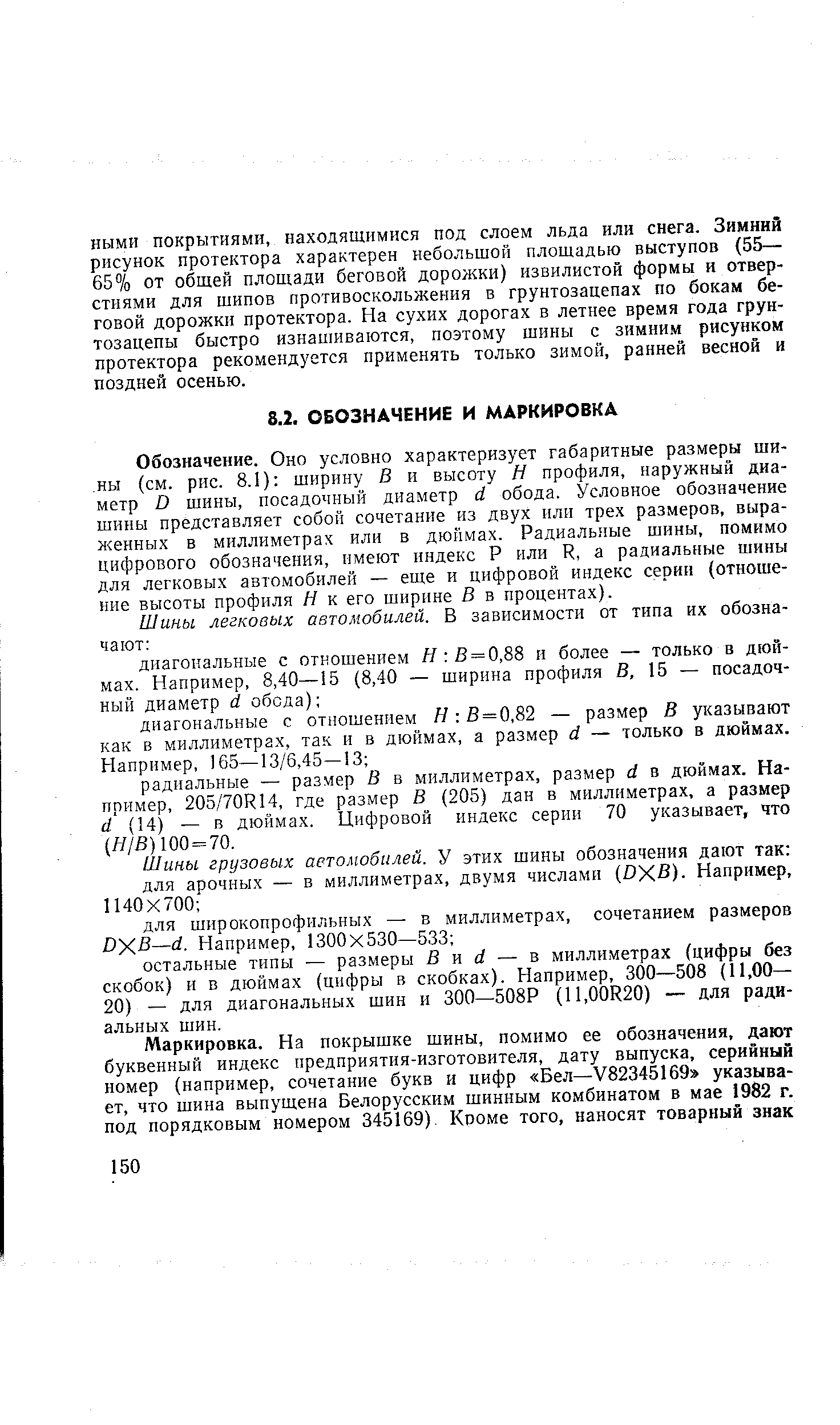 Обозначение. Оно условно характеризует габаритные размеры шины (см. рис. 8.1) ширину В и высоту Н профиля, наружный диаметр О шины, посадочный диаметр й обода. Условное обозначение шины представляет собой сочетание из двух или трех размеров, выраженных в миллиметрах или в дюймах. Радиальные шины, помимо цифрового обозначения, имеют индекс Р или и, а радиальные шины для легковых автомобилей — еще и цифровой индекс серии (отношение высоты профиля Н к его ширине В в процентах).
