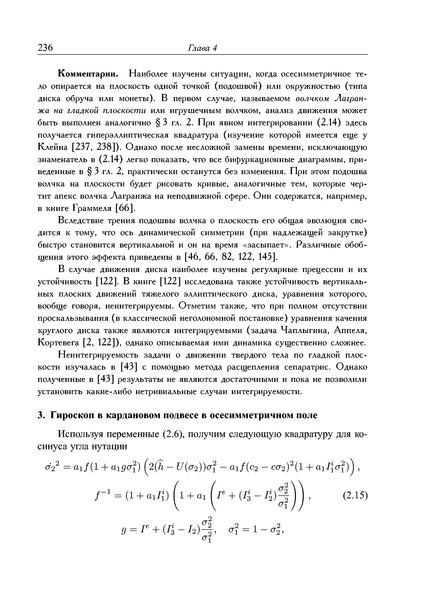 Комментарии, Наиболее изучены ситуации, когда осесимметричное тело опирается на плоскость одной точкой (подошвой) или окружностью (типа диска обруча или монеты). В первом случае, называемом волчком Лагранжа на гладкой плоскости или игрушечным волчком, анализ движения может быть выполнен аналогично 3 гл. 2. При явном интегрировании (2.14) здесь получается гиперэллиптическая квадратура (изучение которой имеется еще у Клейна [237, 238]). Однако после несложной замены времени, исключающую знаменатель в (2.14) легко показать, что все бифуркационные диаграммы, приведенные в 3 гл. 2, практически останутся без изменения. При этом подошва волчка на плоскости будет рисовать кривые, аналогичные тем, которые чертит апекс волчка Лагранжа на неподвижной сфере. Они содержатся, например, в книге Граммеля [66].
