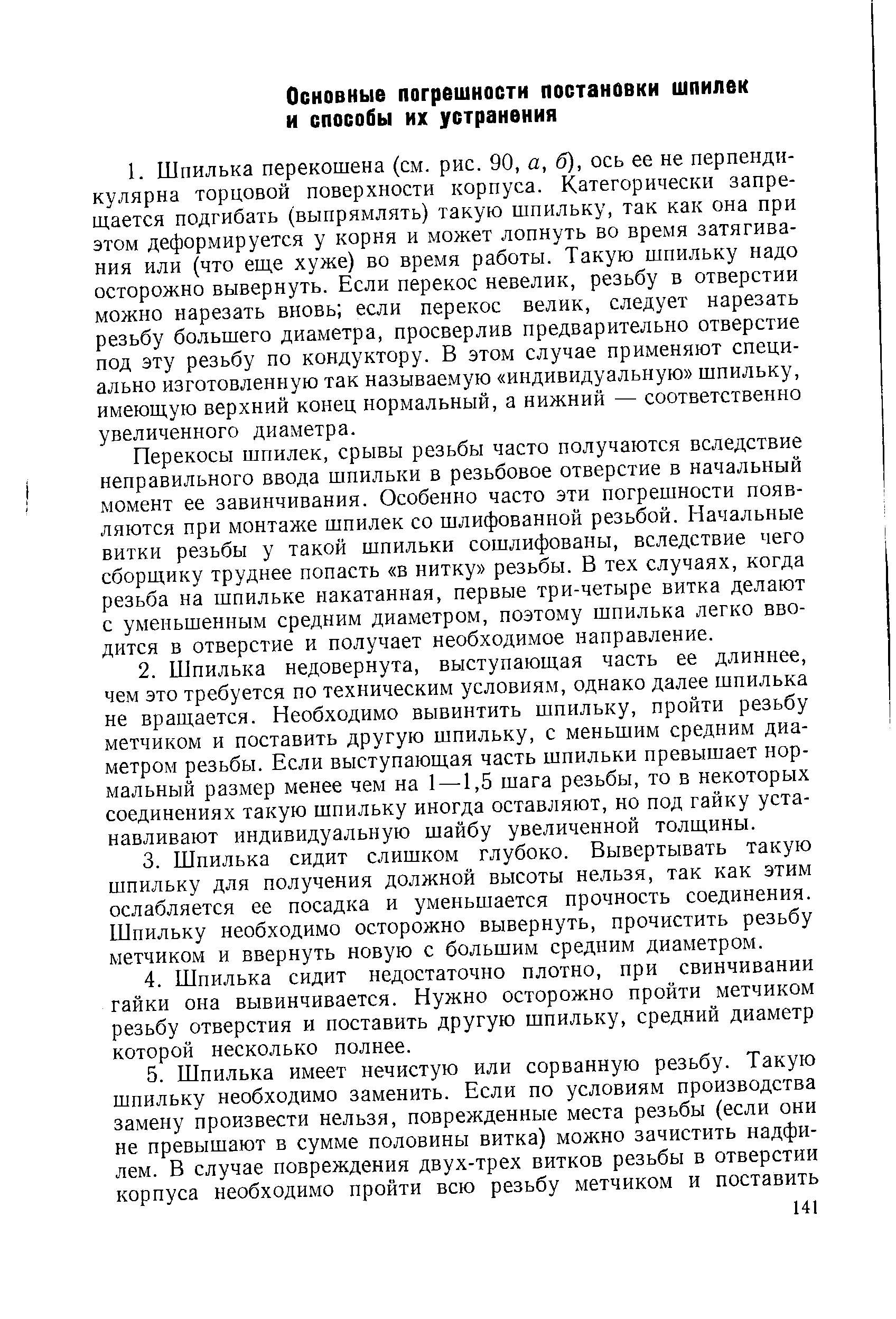 Перекосы шпилек, срывы резьбы часто получаются вследствие неправильного ввода шпильки в резьбовое отверстие в начальный момент ее завинчивания. Особенно часто эти погрешности появляются при монтаже шпилек со шлифованной резьбой. Начальные витки резьбы у такой шпильки сошлифованы, вследствие чего сборщику труднее попасть в нитку резьбы. В тех случаях, когда резьба на шпильке накатанная, первые три-четыре витка делают с уменьшенным средним диаметром, поэтому шпилька легко вводится в отверстие и получает необходимое направление.
