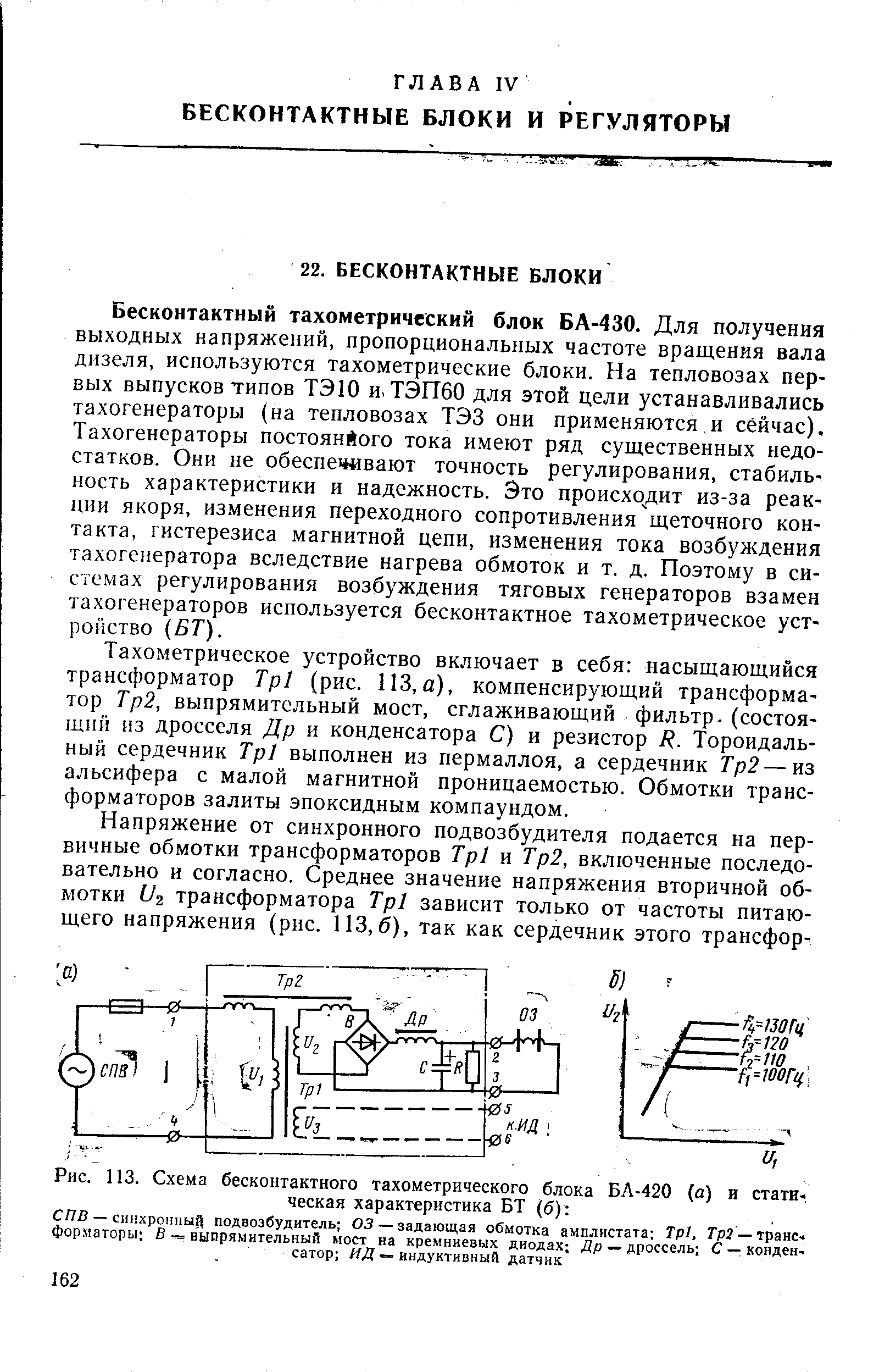 Бесконтактный тахометрический блок БА-430. Для получения выходных напряжений, пропорциональных частоте вращения вала дизеля, используются тахометрические блоки. На тепловозах первых выпусков типов ТЭЮ и. ТЭП60 для этой цели устанавливались тахогенераторы (на тепловозах ТЭЗ они применяются и сейчас). Тахогенераторы постоянйого тока имеют ряд существенных недостатков. Они не обеспечивают точность регулирования, стабильность характеристики и надежность. Это происходит из-за реакции якоря, изменения переходного сопротивления щеточного контакта, гистерезиса магнитной цепи, изменения тока возбуждения тахогенератора вследствие нагрева обмоток и т. д. Поэтому в системах регулирования возбуждения тяговых генераторов взамен тахогенераторов используется бесконтактное тахометрическое устройство (БТ).
