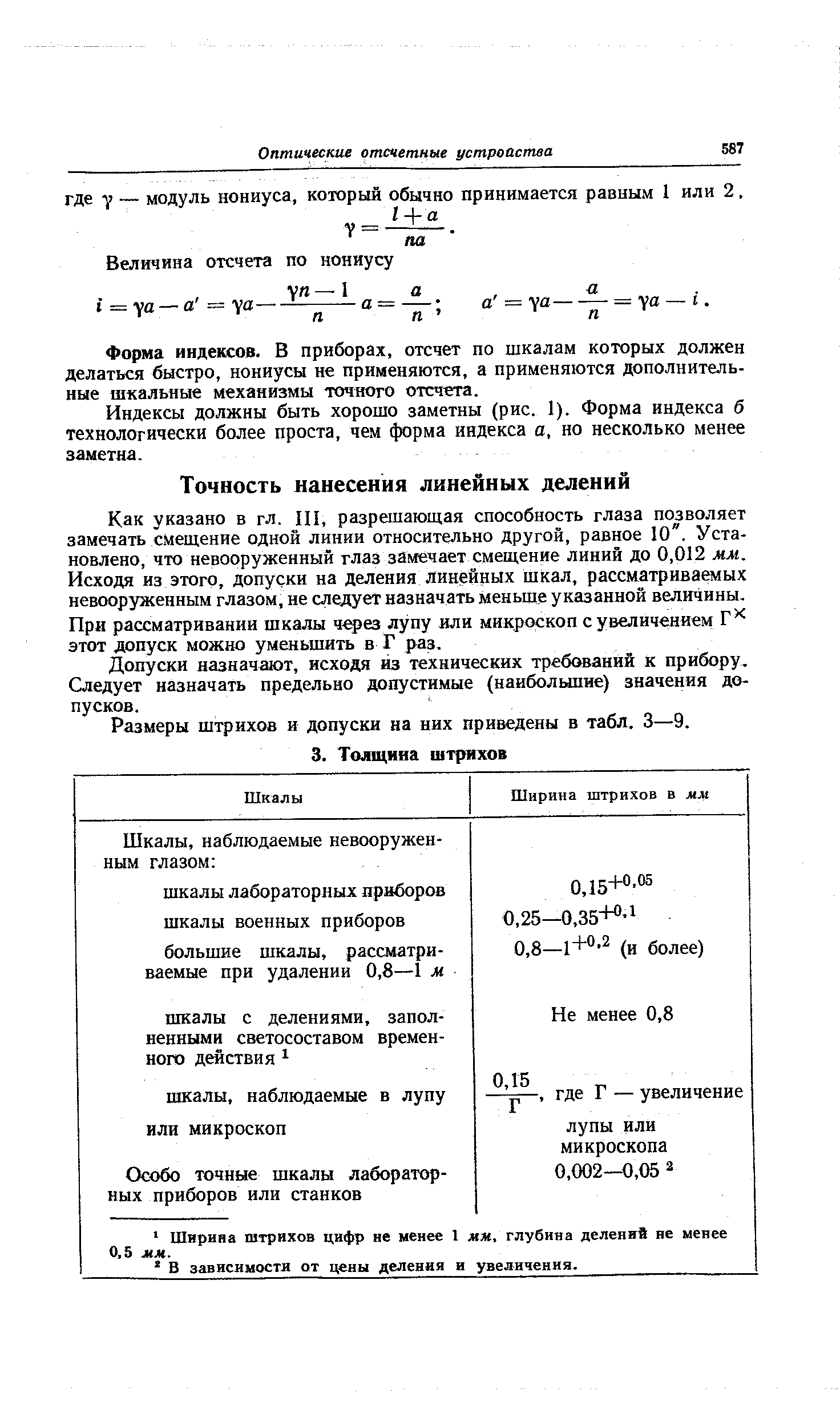 Как указано в гл. III, разрешающая способность глаза позволяет замечать смещение одной линии относительно другой, равное 10 . Установлено, что невооруженный глаз замечает смещение линий до 0,012 мм. Исходя из этого, допуски на деления линейных шкал, рассматриваемых невооруженным глазом, не следует назначать меньше указанной величины. При рассматривании шкалы ч ез лупу или микроскоп с увеличением этот допуск можно уменьшить в Г раз.
