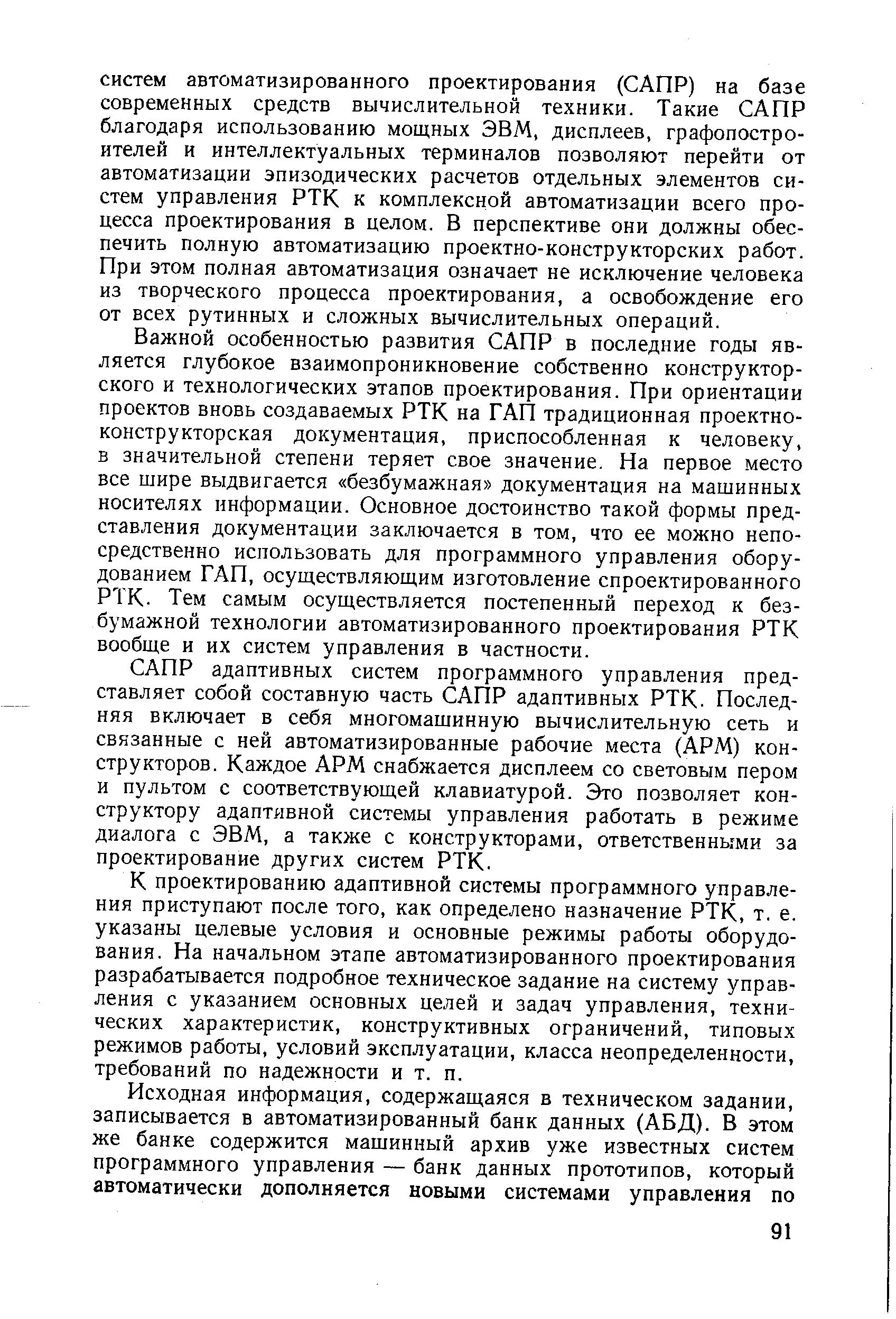 Важной особенностью развития САПР в последние годы является глубокое взаимопроникновение собственно конструкторского и технологических этапов проектирования. При ориентации проектов вновь создаваемых РТК на ГАП традиционная проектноконструкторская документация, приспособленная к человеку, в значительной степени теряет свое значение. На первое место все шире выдвигается безбумажная документация на машинных носителях информации. Основное достоинство такой формы представления документации заключается в том, что ее можно непосредственно использовать для программного управления оборудованием ГАП, осуществляюш,им изготовление спроектированного РТК. Тем самым осуществляется постепенный переход к безбумажной технологии автоматизированного проектирования РТК вообще и их систем управления в частности.
