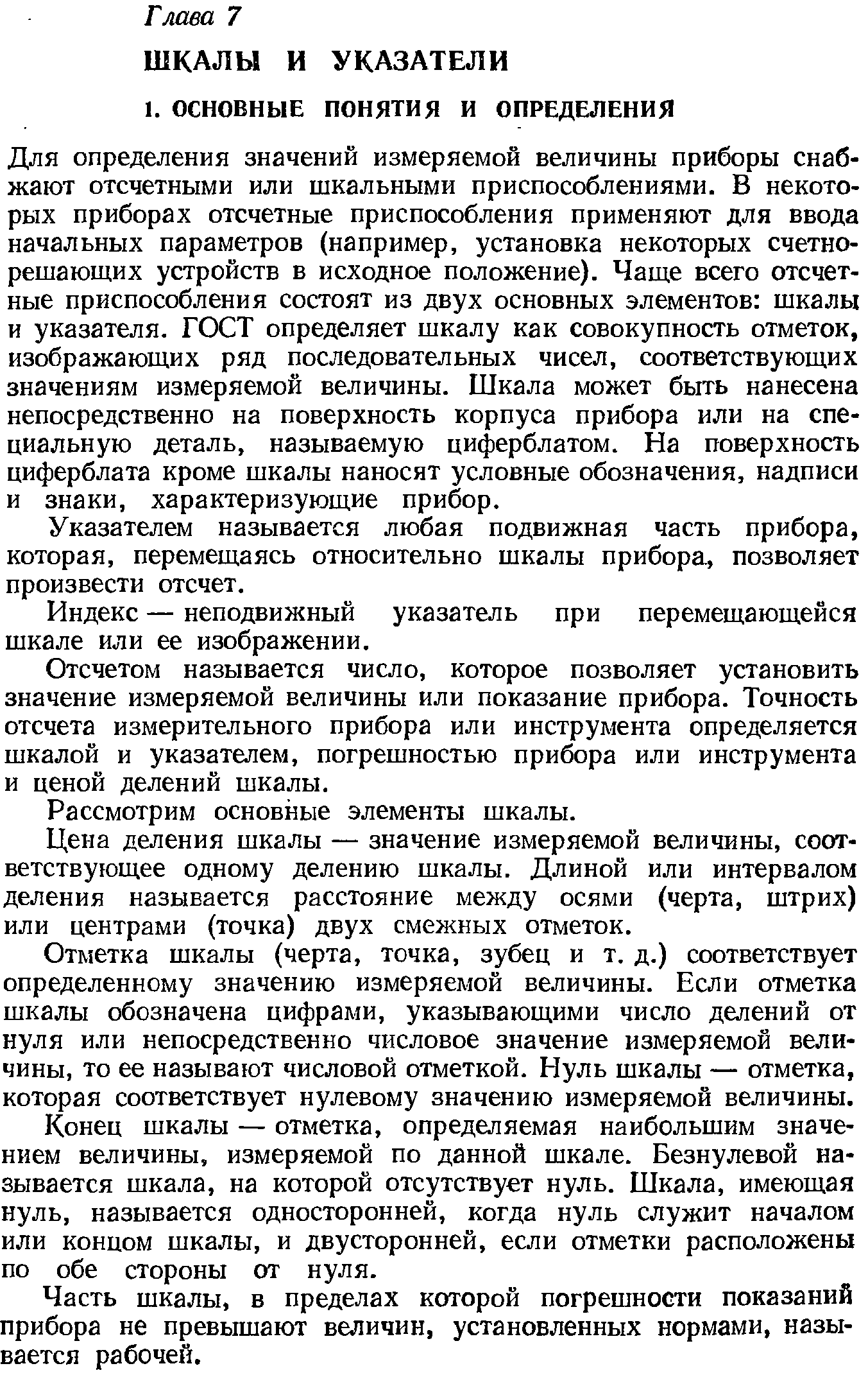 Для определения значений измеряемой величины приборы снабжают отсчетными или шкальными приспособлениями. В некоторых приборах отсчетные приспособления применяют для ввода начальных параметров (например, установка некоторых счетнорешающих устройств в исходное положение). Чаще всего отсчетные приспособления состоят из двух основных элементов шкалы и указателя. ГОСТ определяет шкалу как совокупность отметок, изображающих ряд последовательных чисел, соответствующих значениям измеряемой величины. Шкала может быть нанесена непосредственно на поверхность корпуса прибора или на специальную деталь, называемую циферблатом. На поверхность циферблата кроме шкалы наносят условные обозначения, надписи и знаки, характеризующие прибор.
