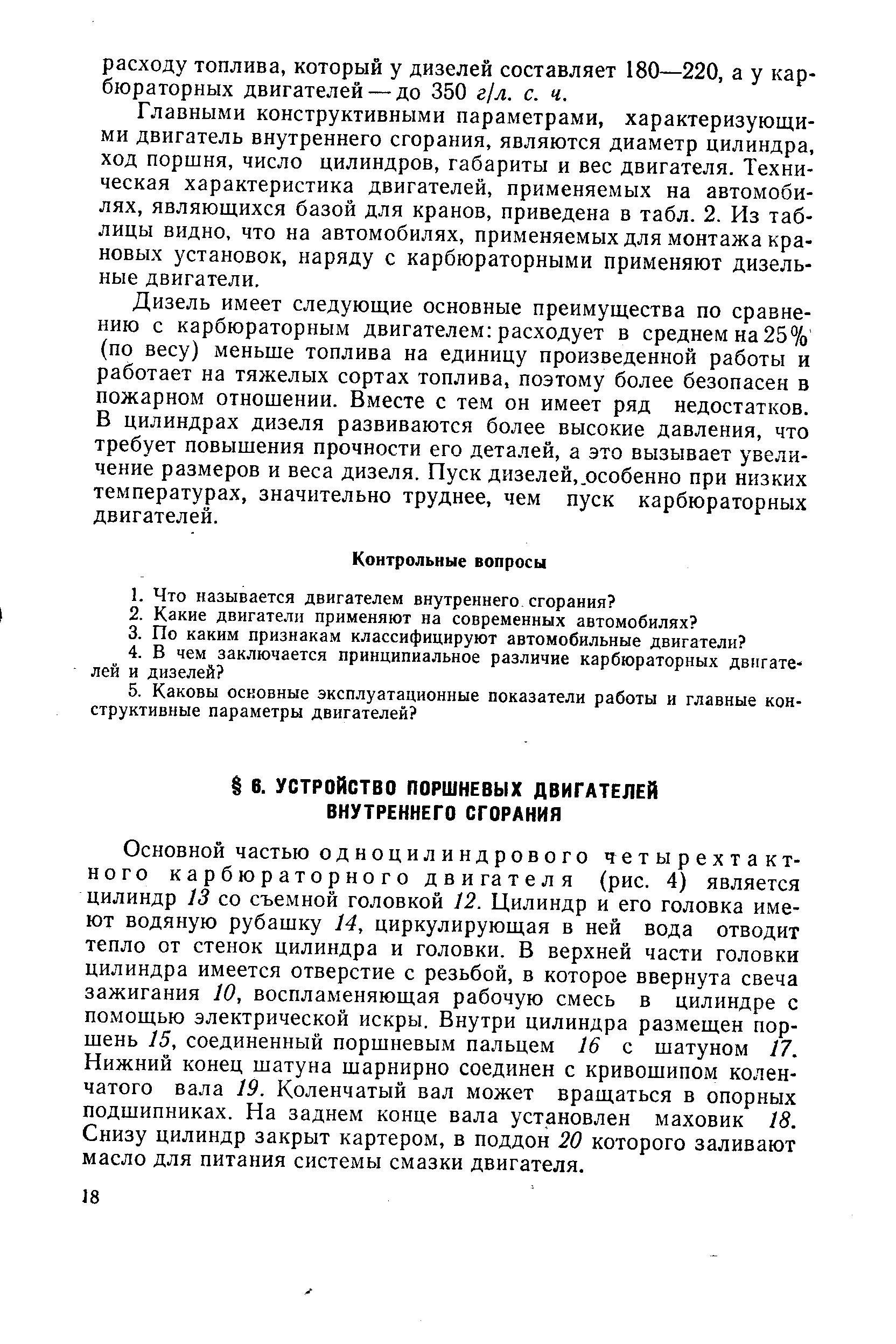 Основной частью одноцилиндрового четырехтактного карбюраторного двигателя (рис. 4) является цилиндр 13 со съемной головкой 12. Цилиндр и его головка имеют водяную рубашку 14, циркулирующая в ней вода отводит тепло от стенок цилиндра и головки. В верхней части головки цилиндра имеется отверстие с резьбой, в которое ввернута свеча зажигания 10, воспламеняющая рабочую смесь в цилиндре с помощью электрической искры. Внутри цилиндра размещен поршень 15, соединенный поршневым пальцем 16 с шатуном 17. Нижний конец шатуна шарнирно соединен с кривощипом коленчатого вала 19. Коленчатый вал может вращаться в опорных подшипниках. На заднем конце вала установлен маховик 18. Снизу цилиндр закрыт картером, в поддон 20 которого заливают масло для питания системы смазки двигателя.
