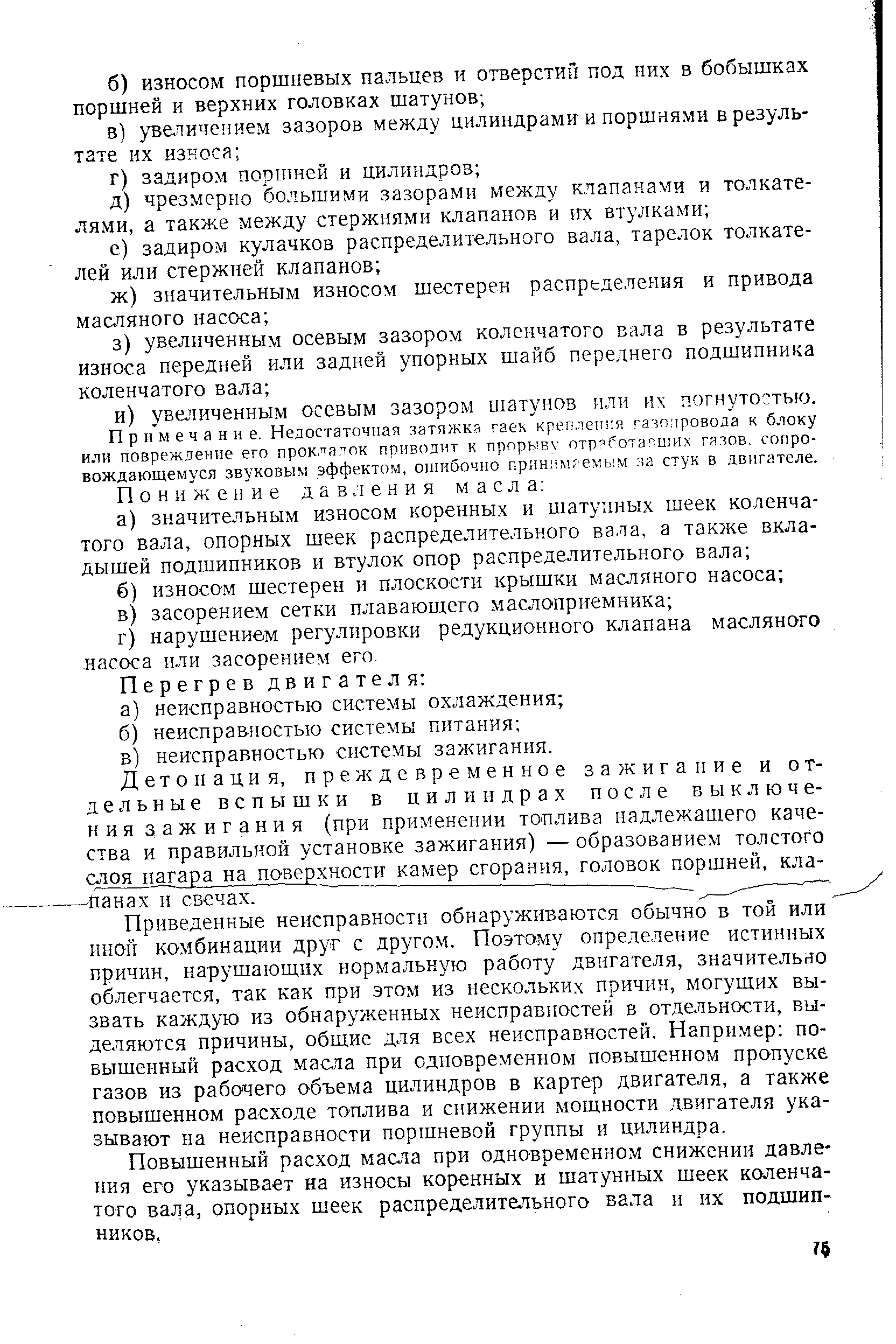 Приведенные неисправности обнаруживаются обычно в той или иной комбинации друг с другом. Поэтому определение истинных причин, нарушающих нормальную работу двигателя, значительно облегчается, так как при этом из нескольких причин, могущих вызвать каждую из обнаруженных неисправностей в отдельности, выделяются причины, общие для всех неисправностей. Например повышенный расход масла при одновременном повышенном пропуске газов из рабочего объема цилиндров в картер двигателя, а также повышенном расходе топлива и снижении мощности двигателя указывают на неисправности поршневой группы и цилиндра.
