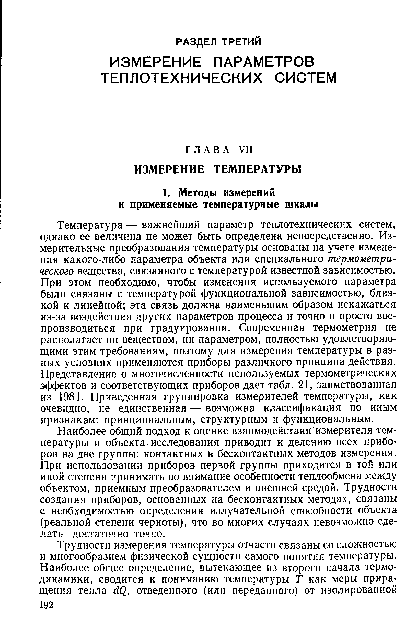 Температура — важнейший параметр теплотехнических систем, однако ее величина не может быть определена непосредственно. Измерительные преобразования температуры основаны на учете изменения какого-либо параметра объекта или специального термометрического вещества, связанного с температурой известной зависимостью. При этом необходимо, чтобы изменения используемого параметра были связаны с температурой функциональной зависимостью, близкой к линейной эта связь должна наименьшим образом искажаться из-за воздействия других параметров процесса и точно и просто воспроизводиться при градуировании. Современная термометрия не располагает ни веществом, ни параметром, полностью удовлетворяющими этим требованиям, поэтому для измерения температуры в разных условиях применяются приборы различного принципа действия. Представление о многочисленности используемых термометрических э( ектов и соответствующих приборов дает табл. 21, заимствованная из [98]. Приведенная группировка измерителей температуры, как очевидно, не единственная — возможна классификация по иным признакам принципиальным, структурным и функциональным.
