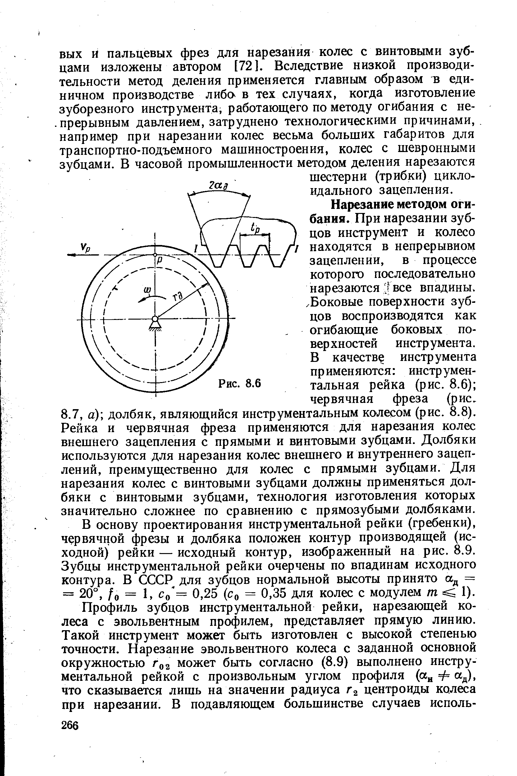 Нарезание методом огибания. При нарезании зубцов инструмент и колесо находятся в непрерывном зацеплении, в процессе которого последовательно нарезаются Гвсе впадины. Боковые поверхности зубцов воспроизводятся как огибающие боковых поверхностей инструмента. В качестве инструмента применяются инструментальная рейка (рис. 8.6) червячная фреза (рис. 8.7, а) долбяк, являющийся инструментальным колесом (рис. 8.8). Рейка и червячная фреза применяются для нарезания колес внешнего зацепления с прямыми и винтовыми зубцами. Долбяки используются для нарезания колес внешнего и внутреннего зацеплений, преимущественно для колес с прямыми зубцами. Для нарезания колес с винтовыми зубцами должны применяться долбяки с винтовыми зубцами, технология изготовления которых значительно сложнее по сравнению с прямозубыми долбяками.
