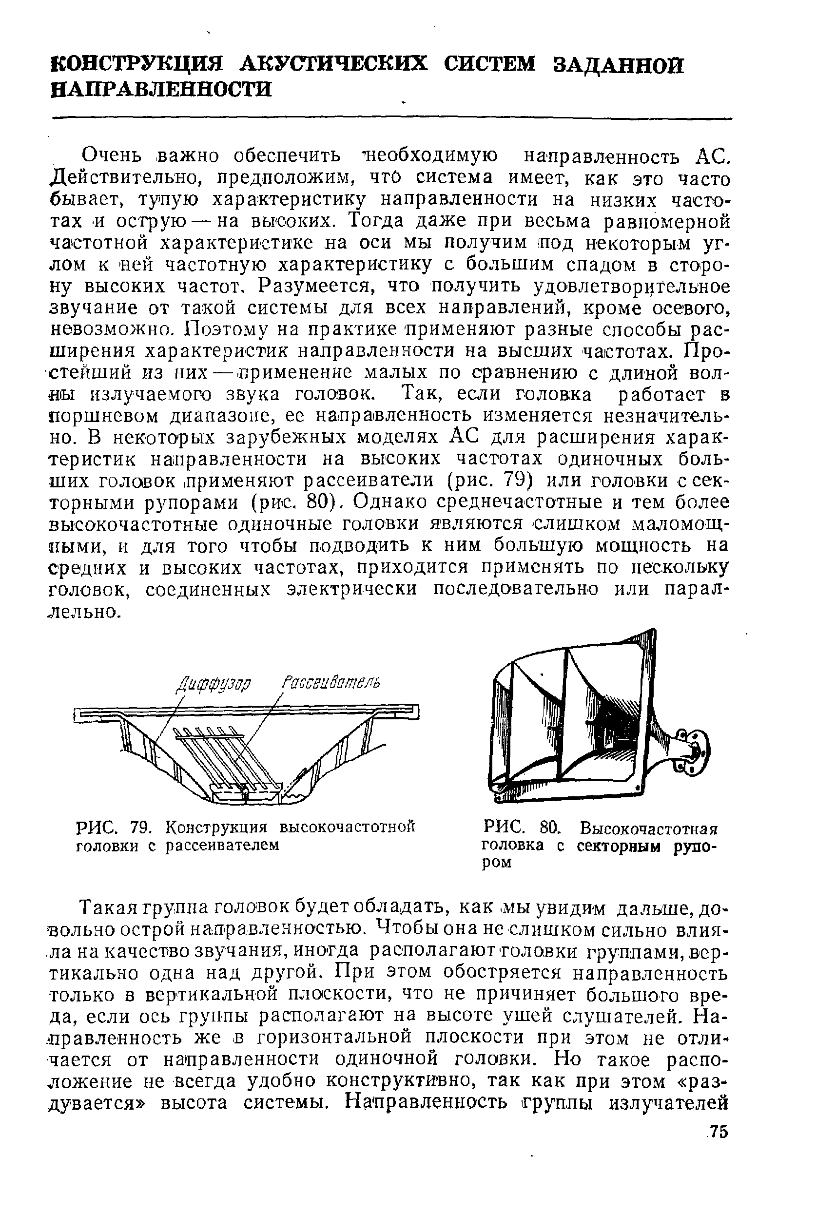 Очень важно обеспечить необходимую направленность АС. Действительно, предположим, что система имеет, как это часто бывает, тупую характеристику направленности на низких частотах -и острую — на высоких. Тогда даже при весьма равномерной частотной характеристике на оси мы получим под некоторым углом к ней частотную характеристику с большим спадом в сторону высоких частот. Разумеется, что получить удовлетворительное звучание от такой системы для всех направлений, кроме осевого, невозможно. Поэтому на практике применяют разные способы расширения характеристик направленности на высших частотах. Простейший из них — -применение малых по сравнению с длиной бол- ы излучаемого звука голо1вок. Так, если головка работает в поршневом диапазоне, ее направленность изменяется незначительно. В некоторых зарубежных моделях АС для расширения характеристик направленности на высоких частотах одиночных больших головок применяют рассеиватели (рис. 79) или головки с секторными рупорами (рис. 80). Однако среднечастотные и тем более высокочастотные одиночные головки являются слишком маломощными, и для того чтобы подводить к ним большую мощность на средиих и высоких частотах, приходится применять по нескольку головок, соединенных электрически последовательно или параллельно.
