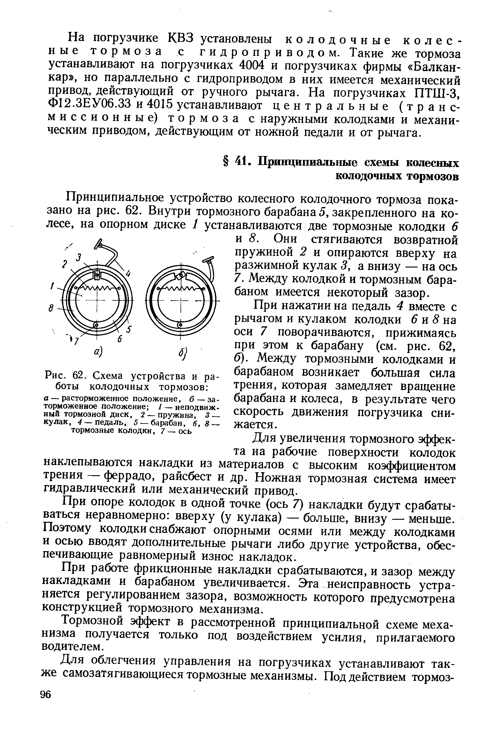При нажатии на педаль 4 вместе с рычагом и кулаком колодки 6 и 8 на оси 7 поворачиваются, прижимаясь при этом к барабану (см. рис. 62, б). Между тормозными колодками и барабаном возникает большая сила трения, которая замедляет вращение барабана и колеса, в результате чего скорость движения погрузчика снижается.
