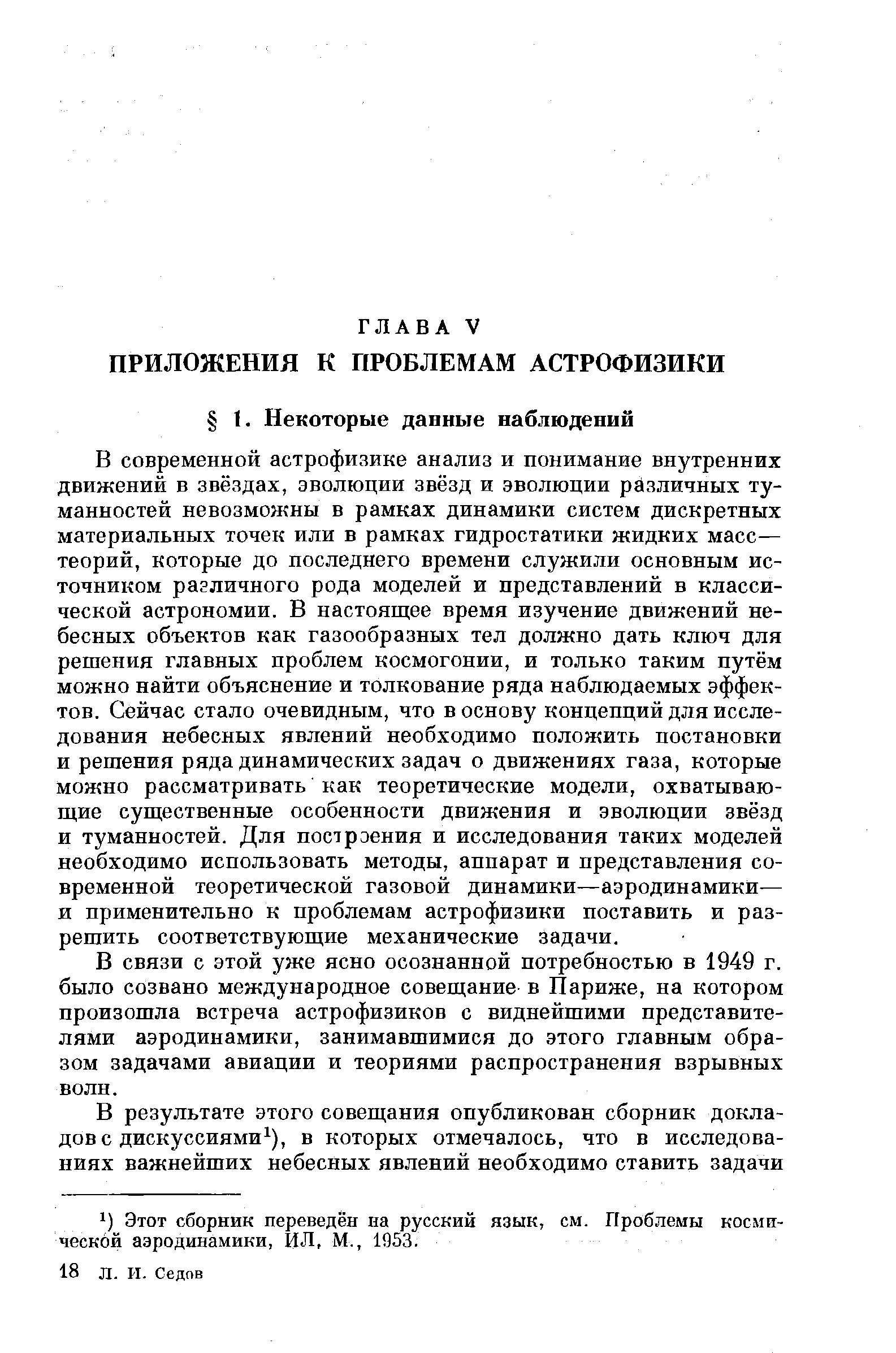 В современной астрофизике анализ и пониманне внутренних движений в звёздах, эволюции звёзд и эволюции различных туманностей невозможны в рамках динамики систем дискретных материальных точек или в рамках гидростатики жидких масс— теорий, которые до последнего времени служили основным источником различного рода моделей и представлений в классической астрономии. В настоящее время изучение движений небесных объектов как газообразных тел должно дать ключ для решения главных проблем космогонии, и только таким путём можно найти объяснение и толкование ряда наблюдаемых эффектов. Сейчас стало очевидным, что в основу концепций для исследования небесных явлений необходимо положить постановки и решения ряда динамических задач о движениях газа, которые можно рассматривать как теоретические модели, охватываю-ш,ие суш ественные особенности движения и эволюции звёзд и туманностей. Для построения и исследования таких моделей необходимо использовать методы, аппарат и представления современной теоретической газовой динамики—аэродинамики— и применительно к проблемам астрофизики поставить и разрешить соответствующие механические задачи.
