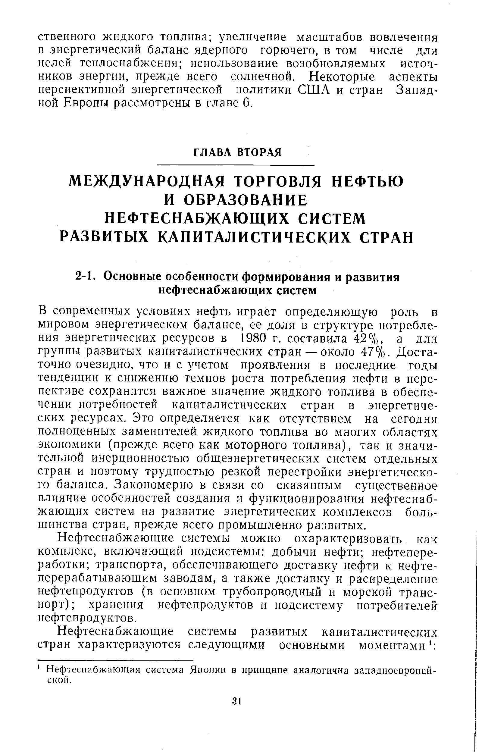 В современных условиях нефть играет определяющую роль в мировом энергетическом балансе, ее доля в структуре потребления энергетических ресурсов в 1980 г. составила 42%, а длл группы развитых капиталистических стран —около 47%. Достаточно очевидно, что и с учетом проявления в последние годы тенденции к снижению темпов роста потребления нефти в перспективе сохранится важное значение жидкого топлива в обеспечении потребностей капиталистических стран в энергетических ресурсах. Это определяется как отсутствием на сегодня полноценных заменителей жидкого топлива во многих областях экономики (прежде всего как моторного топлива), так и значительной инерционностью общеэнергетических систем отдельных стран и поэтому трудностью резкой перестройки энергетического баланса. Закономерно в связи со сказанным существенное влияние особенностей создания и функционирования нефтеснабжающих систем на развитие энергетических комплексов большинства стран, прежде всего промышленно развитых.
