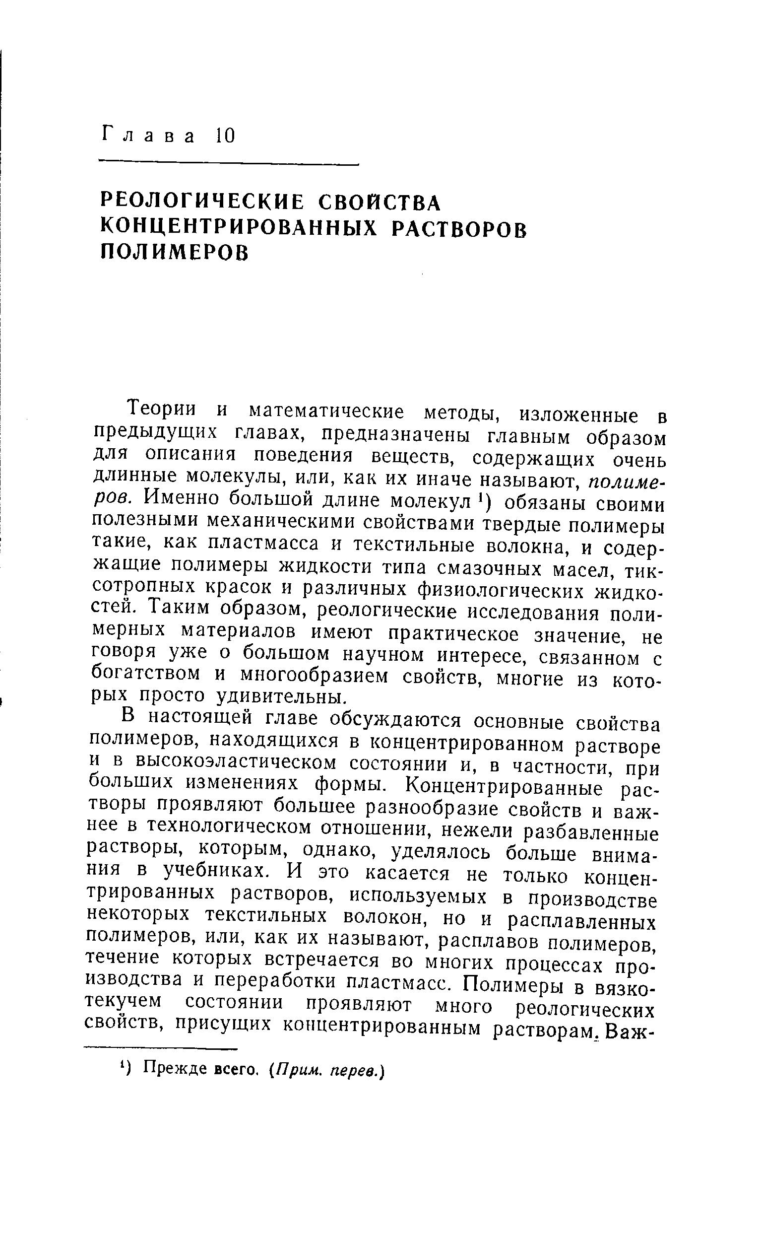 Теории и математические методы, изложенные в предыдущих главах, предназначены главным образом для описания поведения веществ, содержащих очень длинные молекулы, или, как их иначе называют, полимеров. Именно большой длине молекул ) обязаны своими полезными механическими свойствами твердые полимеры такие, как пластмасса и текстильные волокна, и содержащие полимеры жидкости типа смазочных масел, тик-сотропных красок и различных физиологических жидкостей. Таким образом, реологические исследования полимерных материалов имеют практическое значение, не говоря уже о большом научном интересе, связанном с богатством и многообразием свойств, многие из которых просто удивительны.
