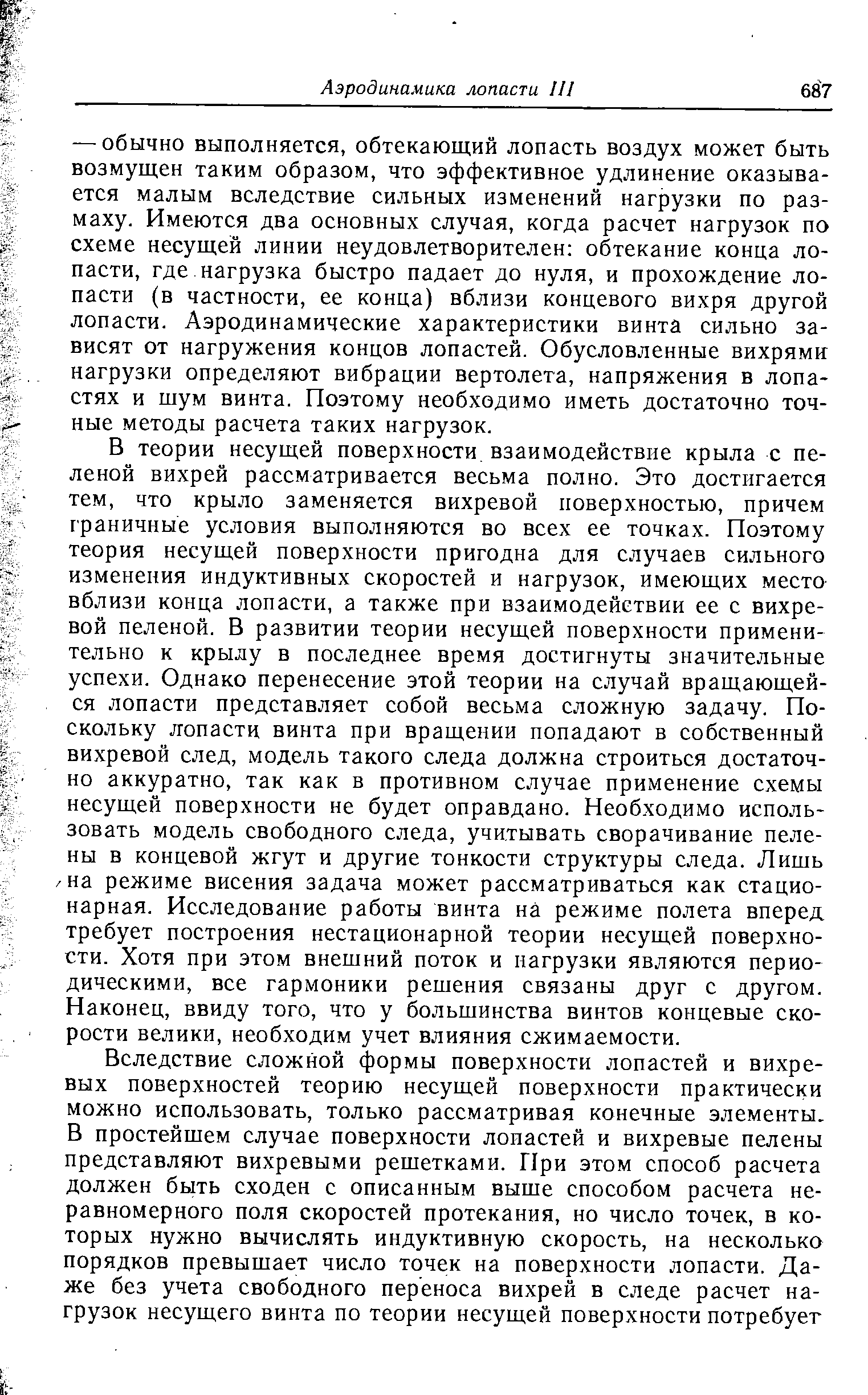 В теории несущей поверхности взаимодействие крыла с пеленой вихрей рассматривается весьма полно. Это достигается тем, что крыло заменяется вихревой поверхностью, причем граничные условия выполняются во всех ее точках. Поэтому теория несущей поверхности пригодна для случаев сильного изменения индуктивных скоростей и нагрузок, имеющих место вблизи конца лопасти, а также при взаимодейетвии ее с вихревой пеленой. В развитии теории несущей поверхности применительно к крылу в последнее время достигнуты значительные успехи. Однако перенесение этой теории на случай вращающейся лопасти представляет собой весьма сложную задачу. Поскольку лопасти винта при вращении попадают в собственный вихревой след, модель такого следа должна строиться достаточно аккуратно, так как в противном случае применение схемы несущей поверхности не будет оправдано. Необходимо использовать модель свободного следа, учитывать сворачивание пелены в концевой жгут и другие тонкости структуры следа. Лишь /на режиме висения задача может рассматриваться как стационарная. Исследование работы винта на режиме полета вперед требует построения нестационарной теории несущей поверхности. Хотя при этом внешний поток и нагрузки являются периодическими, все гармоники решения связаны друг с другом. Наконец, ввиду того, что у большинства винтов концевые скорости велики, необходим учет влияния сжимаемости.
