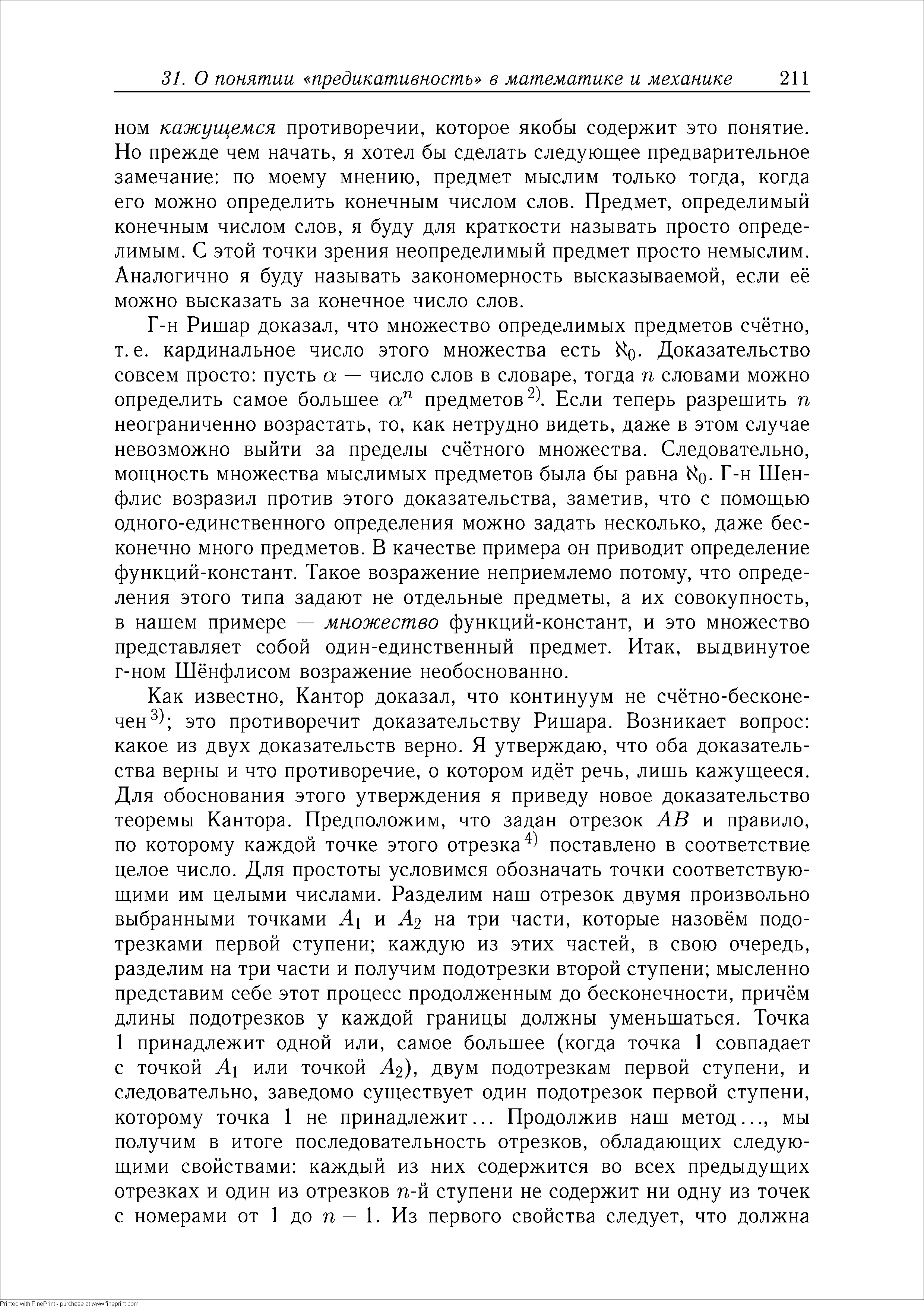 Г-н Ришар доказал, что множество определимых предметов счётно, т.е. кардинальное число этого множества есть io Доказательство совсем просто пусть а — число слов в словаре, тогда п словами можно определить самое большее предметов ). Если теперь разрешить п неограниченно возрастать, то, как нетрудно видеть, даже в этом случае невозможно выйти за пределы счётного множества. Следовательно, мощность множества мыслимых предметов была бы равна Г-н Шен-флис возразил против этого доказательства, заметив, что с помощью одного-единственного определения можно задать несколько, даже бесконечно много предметов. В качестве примера он приводит определение функций-констант. Такое возражение неприемлемо потому, что определения этого типа задают не отдельные предметы, а их совокупность, в нашем примере — множество функций-констант, и это множество представляет собой один-единственный предмет. Итак, выдвинутое г-ном Шёнфлисом возражение необоснованно.
