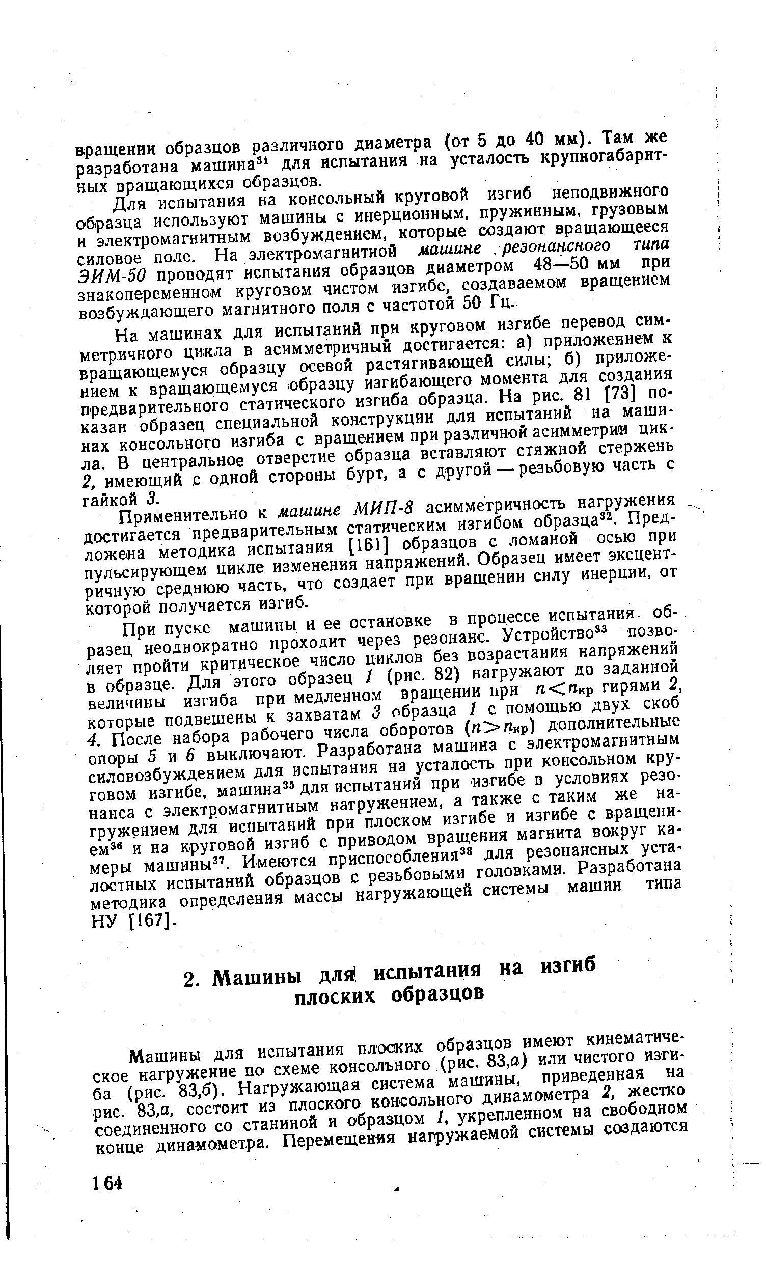 При пуске машины и ее остановке в процессе испытания- образец неоднократно проходит через резонанс. Устройство позволяет пройти критическое число циклов без возрастания напряжений в образце. Для этого образец 1 (рис. 82) нагружают до заданной величины изгиба при медленном вращении при л п р гирями 2, которые подвешены к захватам 3 образца 1 с помощью двух скоб 4. После набора рабочего числа оборотов (/г Якр) дополнительные опоры 5 и 6 выключают. Разработана машина с электромагнитным силовозбуждением для испытания на усталость при консольном круговом изгибе, машина для испытаний при изгибе в условиях резонанса с электромагнитным нагружением, а также с таким же нагружением для испытаний при плоском изгибе и изгибе с вращенн-ем и на круговой изгиб с приводом вращения магнита вокруг камеры машины . Имеются приспособления для резонансных усталостных испытаний образцов с резьбовыми головками. Разработана методика определения массы нагружающей системы машин типа НУ [167].
