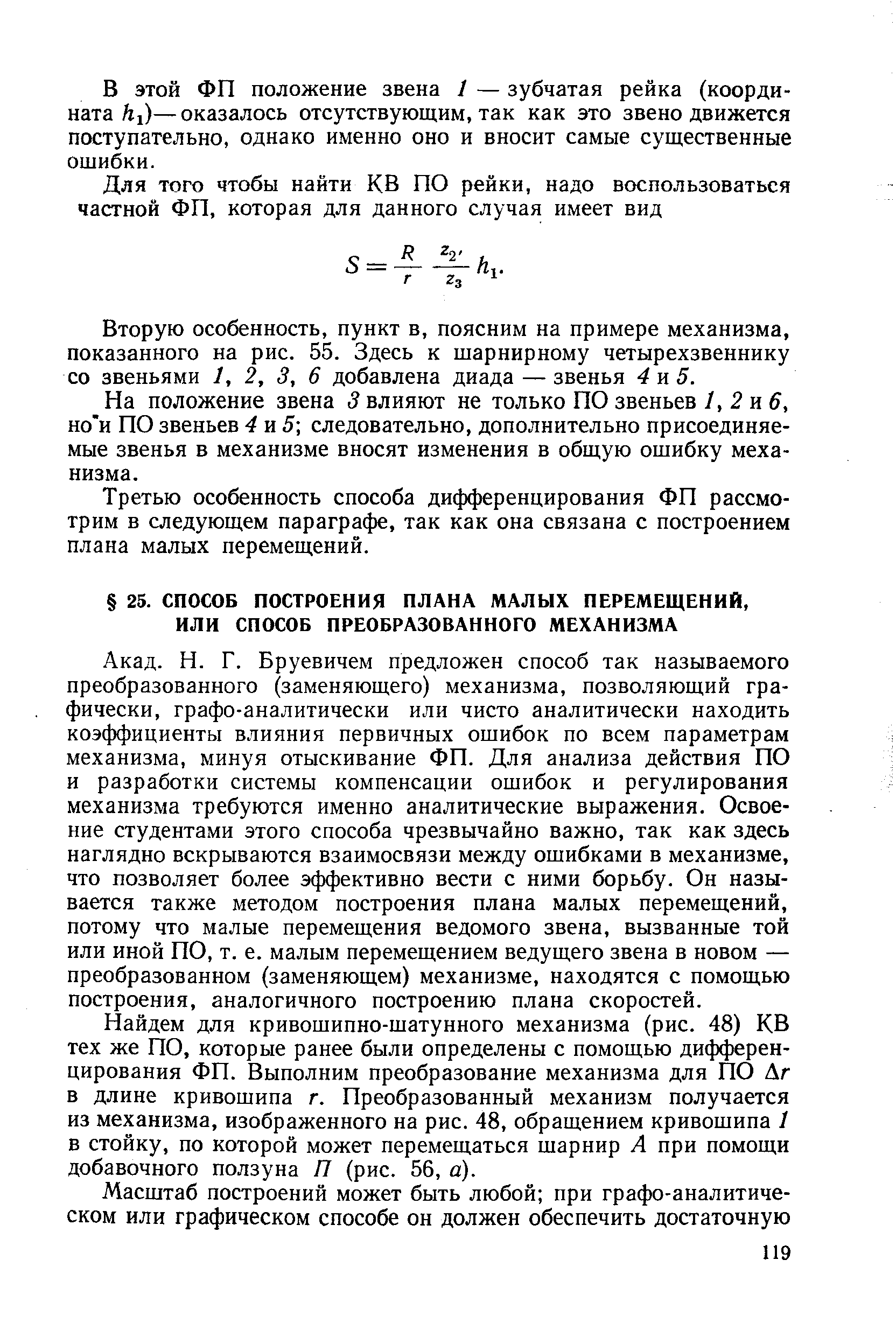 Бруевичем предложен способ так называемого преобразованного (заменяющего) механизма, позволяющий графически, графо-аналитически или чисто аналитически находить коэффициенты влияния первичных ошибок по всем параметрам механизма, минуя отыскивание ФП. Для анализа действия ПО и разработки системы компенсации ошибок и регулирования механизма требуются именно аналитические выражения. Освоение студентами этого способа чрезвычайно важно, так как здесь наглядно вскрываются взаимосвязи между ошибками в механизме, что позволяет более эффективно вести с ними борьбу. Он называется также методом построения плана малых перемещений, потому что малые перемещения ведомого звена, вызванные той или иной ПО, т. е. малым перемещением ведущего звена в новом — преобразованном (заменяющем) механизме, находятся с помощью построения, аналогичного построению плана скоростей.
