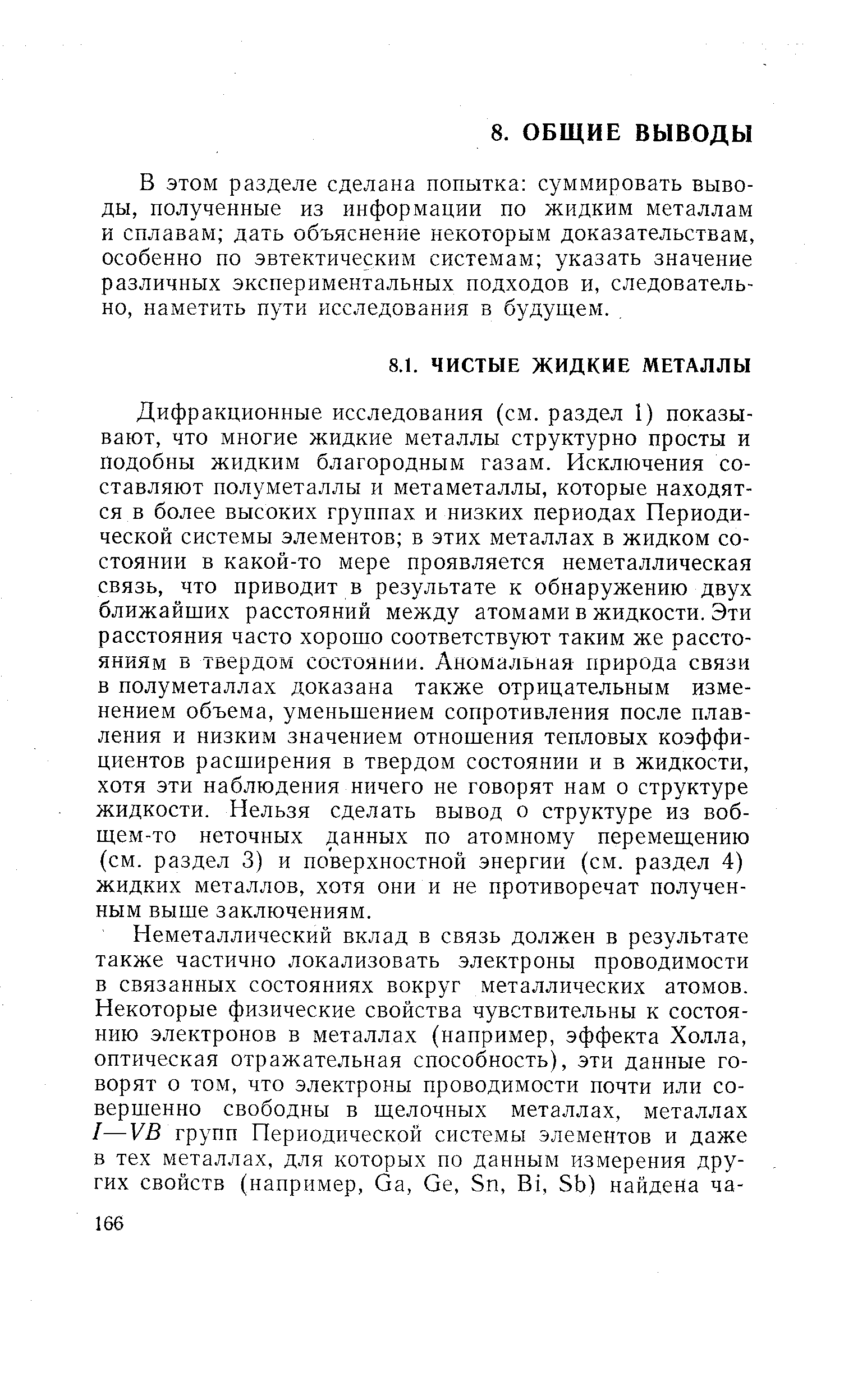 Дифракционные исследования (см. раздел 1) показывают, что многие жидкие металлы структурно просты и подобны жидким благородным газам. Исключения составляют полуметаллы и метаметаллы, которые находятся в более высоких группах и низких периодах Периодической системы элементов в этих металлах в жидком состоянии в какой-то мере проявляется неметаллическая связь, что приводит в результате к обнаружению двух ближайших расстояний между атомами в жидкости. Эти расстояния часто хорошо соответствуют таким же расстояниям в твердом состоянии. Аномальная природа связи в полуметаллах доказана также отрицательным изменением объема, уменьшением сопротивления после плавления и низким значением отношения тепловых коэффициентов расширения в твердом состоянии и в жидкости, хотя эти наблюдения ничего не говорят нам о структуре жидкости. Нельзя сделать вывод о структуре из воб-щем-то неточных данных по атомному перемещению (см. раздел 3) и поверхностной энергии (см. раздел 4) жидких металлов, хотя они и не противоречат полученным выше заключениям.
