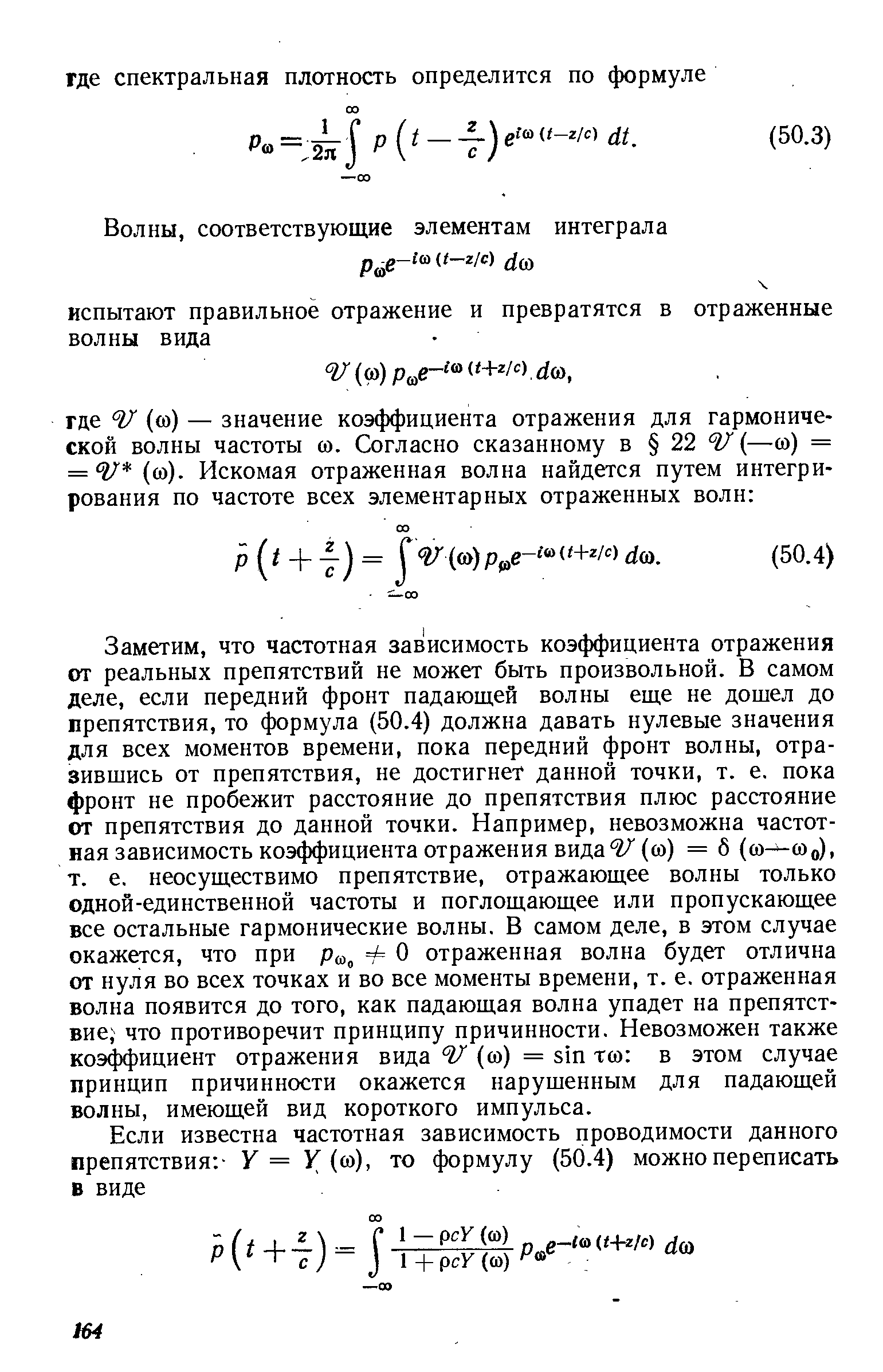 Заметим, что частотная зависимость коэффициента отражения от реальных препятствий не может быть произвольной. В самом деле, если передний фронт падающей волны еще не дошел до препятствия, то формула (50.4) должна давать нулевые значения для всех моментов времени, пока передний фронт волны, отразившись от препятствия, не достигнет данной точки, т. е. пока фронт не пробежит расстояние до препятствия плюс расстояние от препятствия до данной точки. Например, невозможна частотная зависимость коэффициента отражения вида г/ (со) = 8 (со—соо), т. е. неосуществимо препятствие, отражающее волны только одной-единственной частоты и поглощающее или пропускающее все остальные гармонические волны. В самом деле, в этом случае окажется, что при р , ф О отраженная волна будет отлична от нуля во всех точках и во все моменты времени, т. е. отраженная волна появится до того, как падающая волна упадет на препятствие что противоречит принципу причинности. Невозможен также коэ ициент отражения вида (со) = sin тсо в этом случае принцип причинности окажется нарушенным для падающей волны, имеющей вид короткого импульса.
