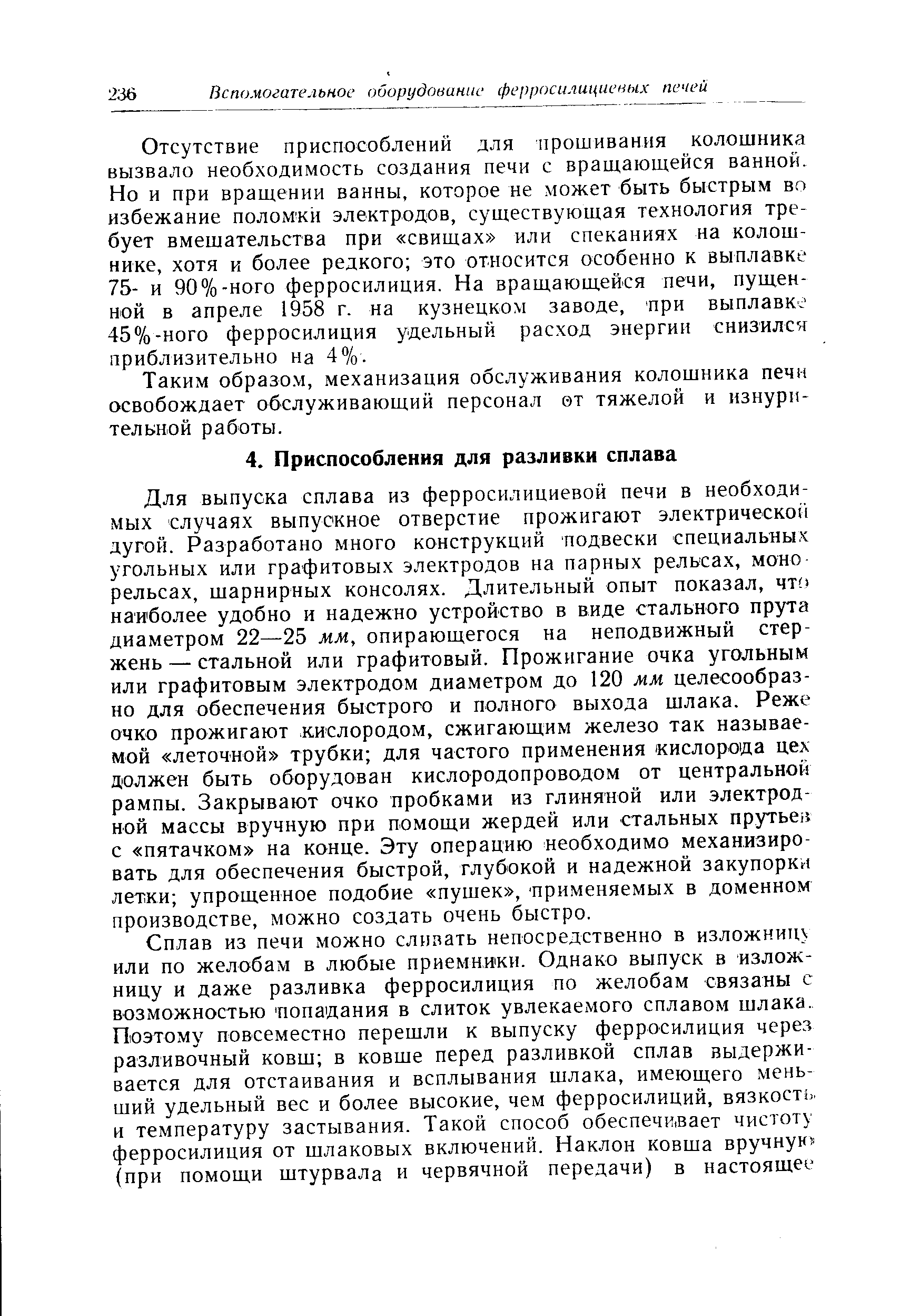 Для выпуска сплава из ферросилициевой печи в необходимых случаях выпускное отверстие прожигают электрической дугой. Разработано много конструкций подвески специальны. угольных или графитовых электродов на парных рельсах, моно рельсах, шарнирных консолях. Длительный опыт показал, чт наиболее удобно и надежно устройство в виде стального прута диаметром 22—25 мм, опирающегося на неподвижный стержень — стальной или графитовый. Прожигание очка угольным или графитовым электродом диаметром до 120 мм целесообразно для обеспечения быстрого и полного выхода шлака. Реже очко прожигают кислородом, сжигающим железо так называемой леточной трубки для частого применения кислорода цех должен быть оборудован кислородопроводом от центральной рампы. Закрывают очко пробками из глиняной или электродной массы вручную при помощи жердей или стальных прутьев с пятачком на конце. Эту операцию необходимо механизировать для обеспечения быстрой, глубокой и надежной закупорки летки упрощенное подобие пушек , применяемых в доменном производстве, можно создать очень быстро.
