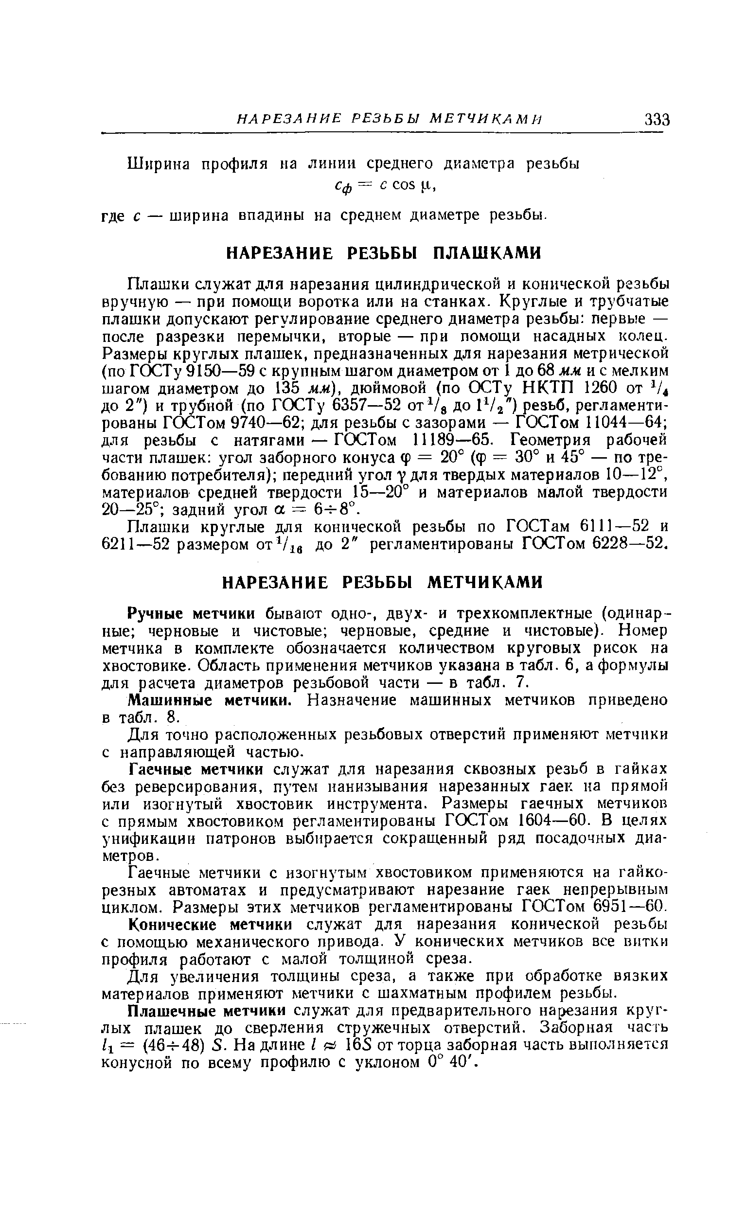 Плашки служат для нарезания цилиндрической и конической резьбы вручную — при помощи воротка или на станках. Круглые и трубчатые плашки допускают регулирование среднего диаметра резьбы первые — после разрезки перемычки, вторые — при помощи насадных колец. Размеры круглых плашек, предназначенных для нарезания метрической (по ГС)СТу 9150—59 с крупным шагом диаметром от 1 до 68 и с мелким шагом диаметром до 135 мм), дюймовой (по ОСТу НКТП 1260 от до 2 ) и трубной (по ГОСТу 6357—52 ot Vs до iVj ) резьб, регламентированы ГОСТом 9740—62 для резьбы с зазорами — ГОСТом 11044—64 для резьбы с натягами — ГОСТом 11189—65. Геометрия рабочей части плашек угол заборного конуса ф = 20° (ф = 30° и 45° — по требованию потребителя) передний угол V для твердых материалов 10—12°, материалов средней твердости 15—20° и материалов малой твердости 20—25° задний угол а = 6 8°.
