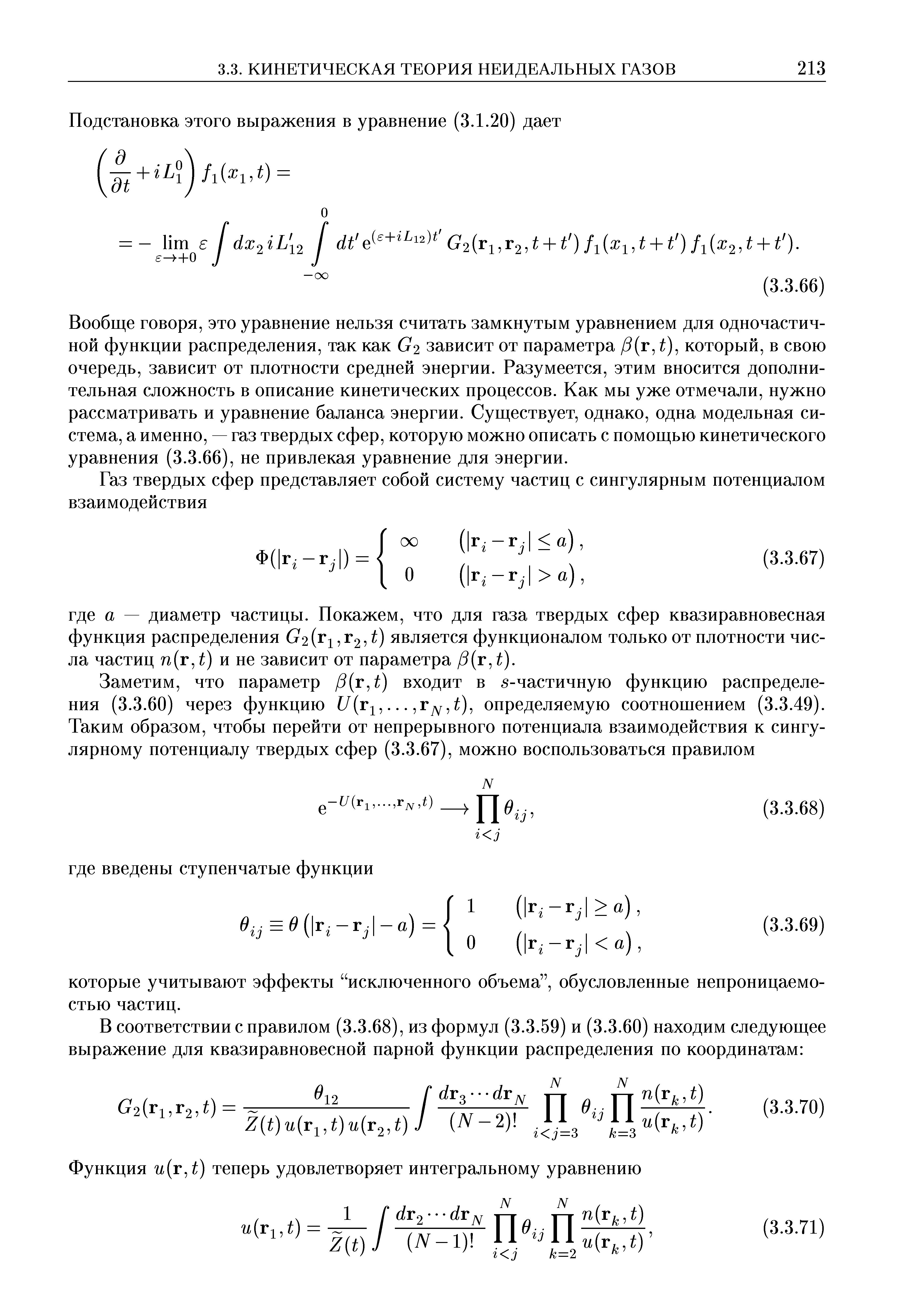Вообще говоря, это уравнение нельзя считать замкнутым уравнением для одночастичной функции распределения, так как G2 зависит от параметра /5(г, ), который, в свою очередь, зависит от плотности средней энергии. Разумеется, этим вносится дополнительная сложность в описание кинетических процессов. Как мы уже отмечали, нужно рассматривать и уравнение баланса энергии. Существует, однако, одна модельная система, а именно, — газ твердых сфер, которую можно описать с помощью кинетического уравнения (3.3.66), не привлекая уравнение для энергии.
