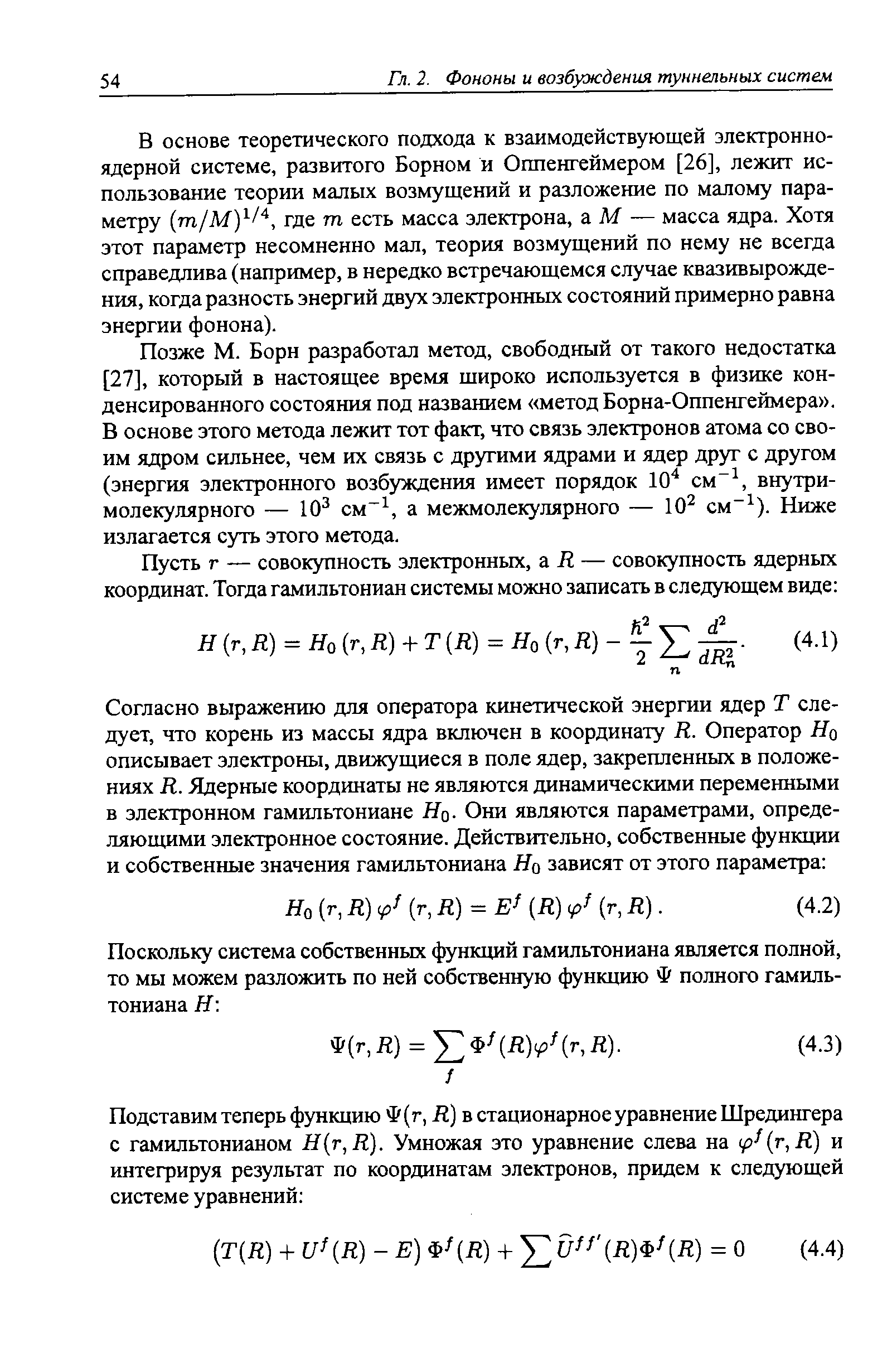 Позже М. Борн разработал метод, свободный от такого недостатка [27], который в настоящее время широко используется в физике конденсированного состояния под названием метод Борна-Оппенгеймера . В основе этого метода лежит тот факт, что связь электронов атома со своим ядром сильнее, чем их связь с другими ядрами и ядер друг с другом (энергия электронного возбуждения имеет порядок 10 см , внутримолекулярного — 10 см , а межмолекулярного — 10 см ). Ниже излагается суть этого метода.
