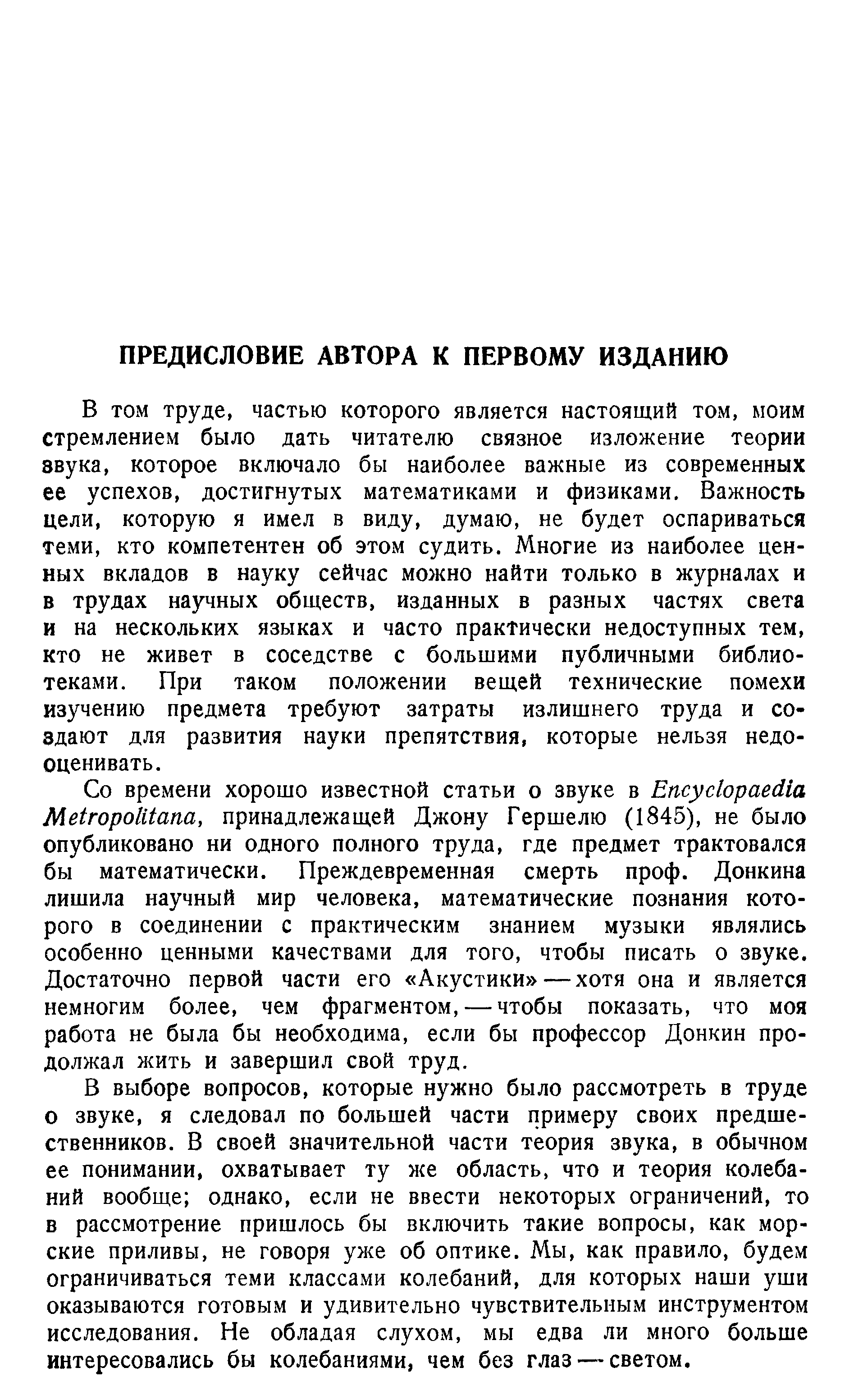 В том труде, частью которого является настоящий том, моим стремлением было дать читателю связное изложение теории звука, которое включало бы наиболее важные из современных ее успехов, достигнутых математиками и физиками. Важность цели, которую я имел в виду, думаю, не будет оспариваться теми, кто компетентен об этом судить. Многие из наиболее ценных вкладов в науку сейчас можно найти только в журналах и в трудах научных обществ, изданных в разных частях света и на нескольких языках и часто практически недоступных тем, кто не живет в соседстве с большими публичными библиотеками. При таком положении вещей технические помехи изучению предмета требуют затраты излишнего труда и создают для развития науки препятствия, которые нельзя недооценивать.
