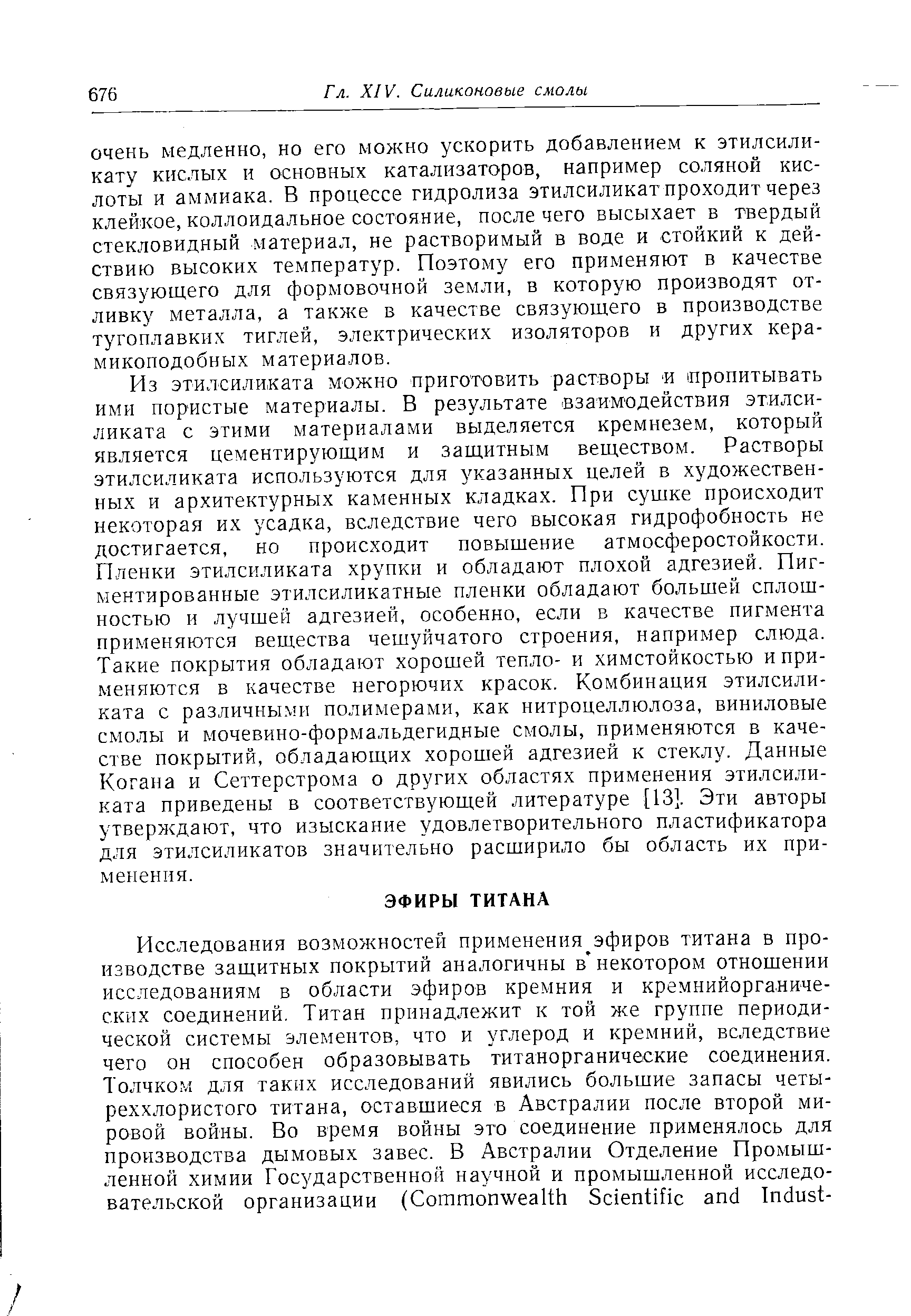 Из этилсиликата можно приготовить растворы пропитывать ими пористые материалы. В результате взаимодействия этилсиликата с этими материалами выделяется кремнезем, который является цементирующим и защитным веществом. Растворы этилсиликата используются для указанных целей в художественных и архитектурных каменных кладках. При сушке происходит некоторая их усадка, вследствие чего высокая гидрофобность не достигается, но происходит повышение атмосферостойкости. Пленки этилсиликата хрупки и обладают плохой адгезией. Пигментированные этилсиликатные пленки обладают большей сплошностью и лучшей адгезией, особенно, если в качестве пигмента применяются вещества чешуйчатого строения, например слюда. Такие покрытия обладают хорошей тепло- и химстойкостью и применяются в качестве негорючих красок. Комбинация этилсиликата с различными полимерами, как нитроцеллюлоза, виниловые смолы и мочевино-формальдегидные смолы, применяются в качестве покрытий, обладающих хорошей адгезией к стеклу. Данные Когана и Сеттерстрома о других областях применения этилсиликата приведены в соответствующей литературе [13]. Эти авторы утверждают, что изыскание удовлетворительного пластификатора для этилсиликатов значительно расширило бы область их применения.
