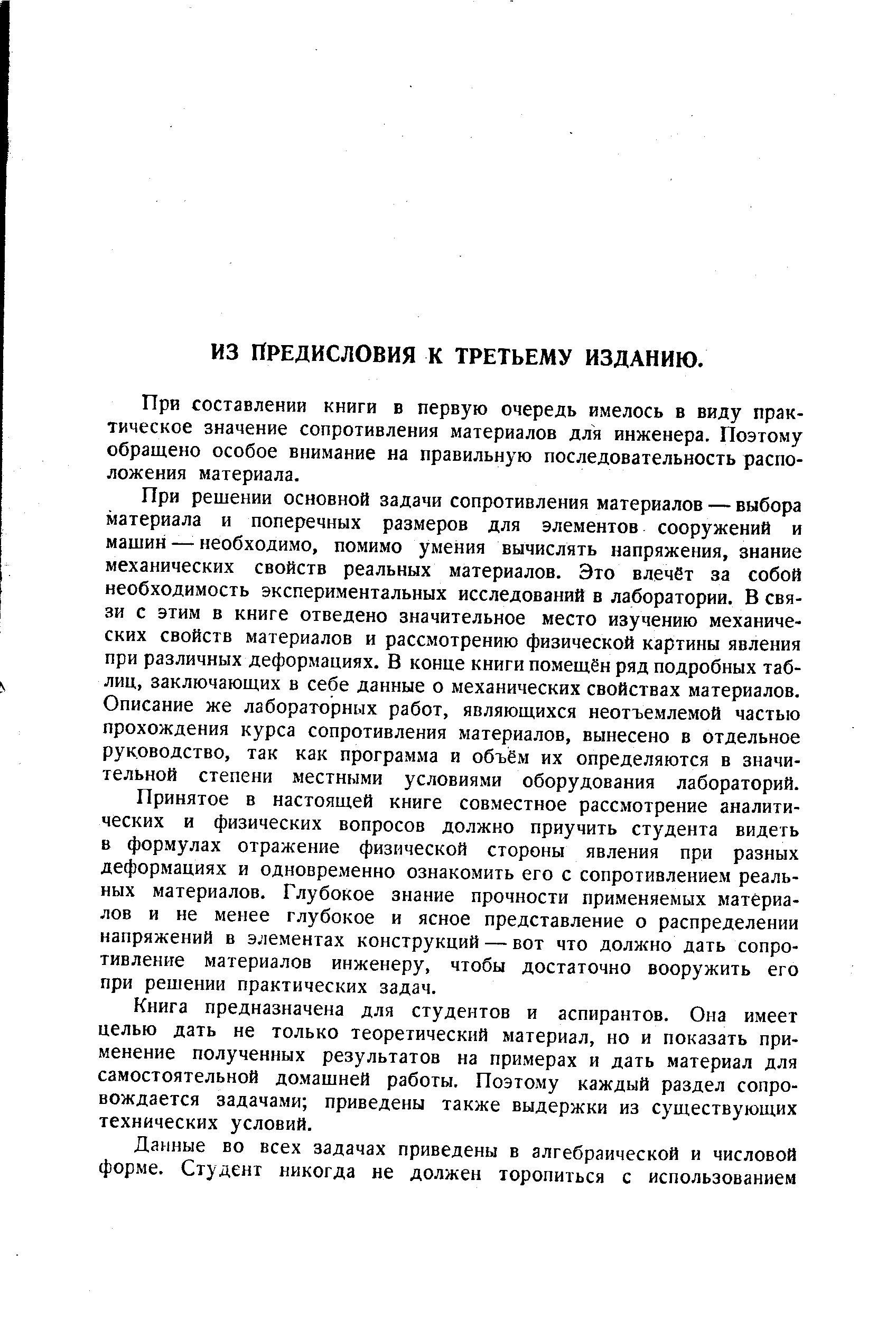 При решении основной задачи сопротивления материалов — выбора материала и поперечных размеров для элементов сооружений и машин— необходимо, помимо умения вычислять напряжения, знание механических свойств реальных материалов. Это влечет за собой необходимость экспериментальных исследований в лаборатории. В связи с этим в книге отведено значительное место изучению механических свойств материалов и рассмотрению физической картины явления при различных деформациях. В конце книги помещён ряд подробных таблиц, заключающих в себе данные о механических свойствах материалов. Описание же лабораторных работ, являющихся неотъемлемой частью прохождения курса сопротивления материалов, вынесено в отдельное руководство, так как программа и объём их определяются в значительной степени местными условиями оборудования лабораторий.
