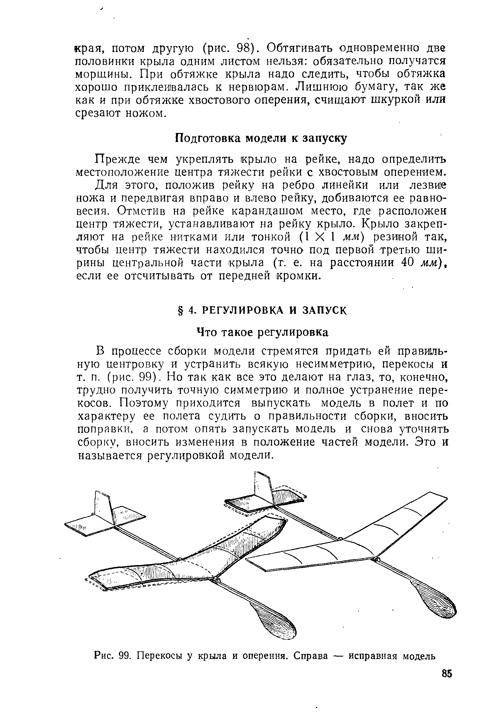 В процессе сборки модели стремятся придать ей правишь-ную центровку и устранить всякую несимметрию, перекосы и т. п. (рис. 99). Но так как все это делают на глаз, то, конечно, трудно получить точную симметрию и полное устранение перекосов. Поэтому приходится выпускать модель в полет и по характеру ее полета судить о правильности сборки, вносить поправки, а потом опять запускать модель и снова уточнять сборку, вносить изменения в положение частей модели. Эго и называется регулировкой модели.
