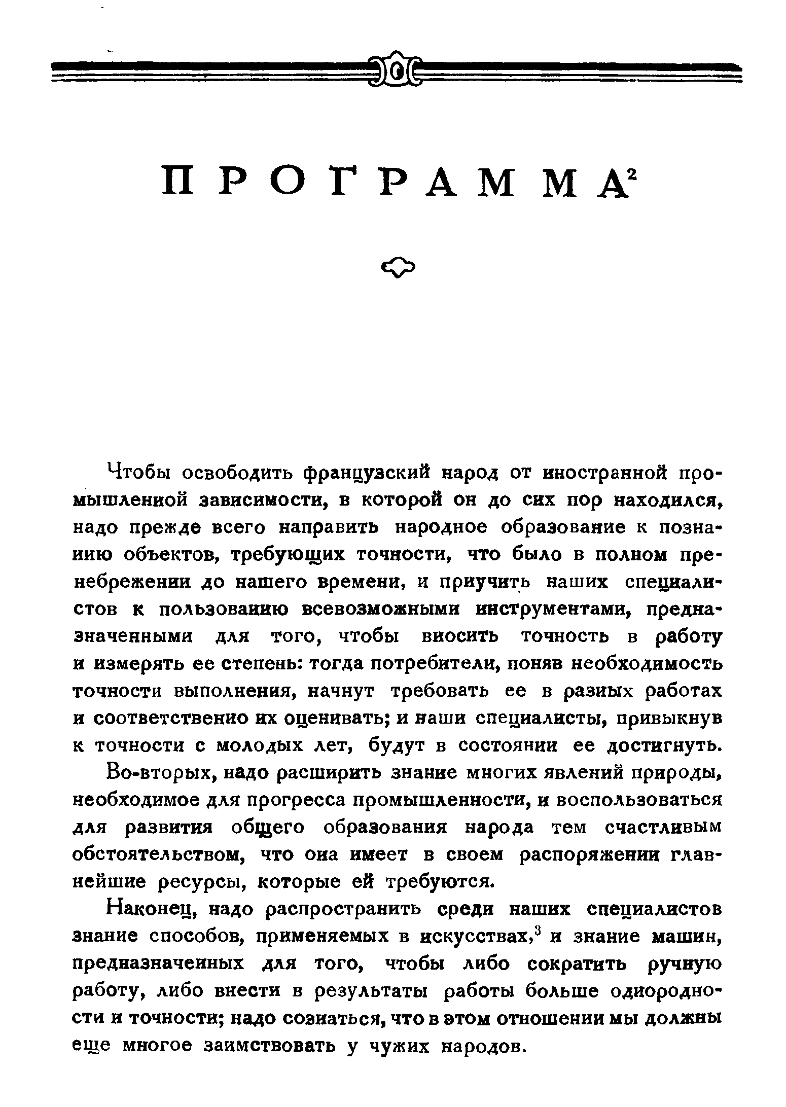 Чтобы освободить французский народ от иностранной промышленной зависимости, в которой он до сих пор находился, надо прежде всего направить народное образование к познанию объектов, требующих точности, что было в полном пренебрежении до нашего времени, и приучить наших специалистов к пользованию всевозможными инструментами, предназначенными для того, чтобы вносить точность в работу и измерять ее степень тогда потребители, поняв необходимость точности выполнения, начнут требовать ее в разных работах и соответственно их оценивать и наши специалисты, привыкнув к точности с молодых лет, будут в состоянии ее достигнуть.
