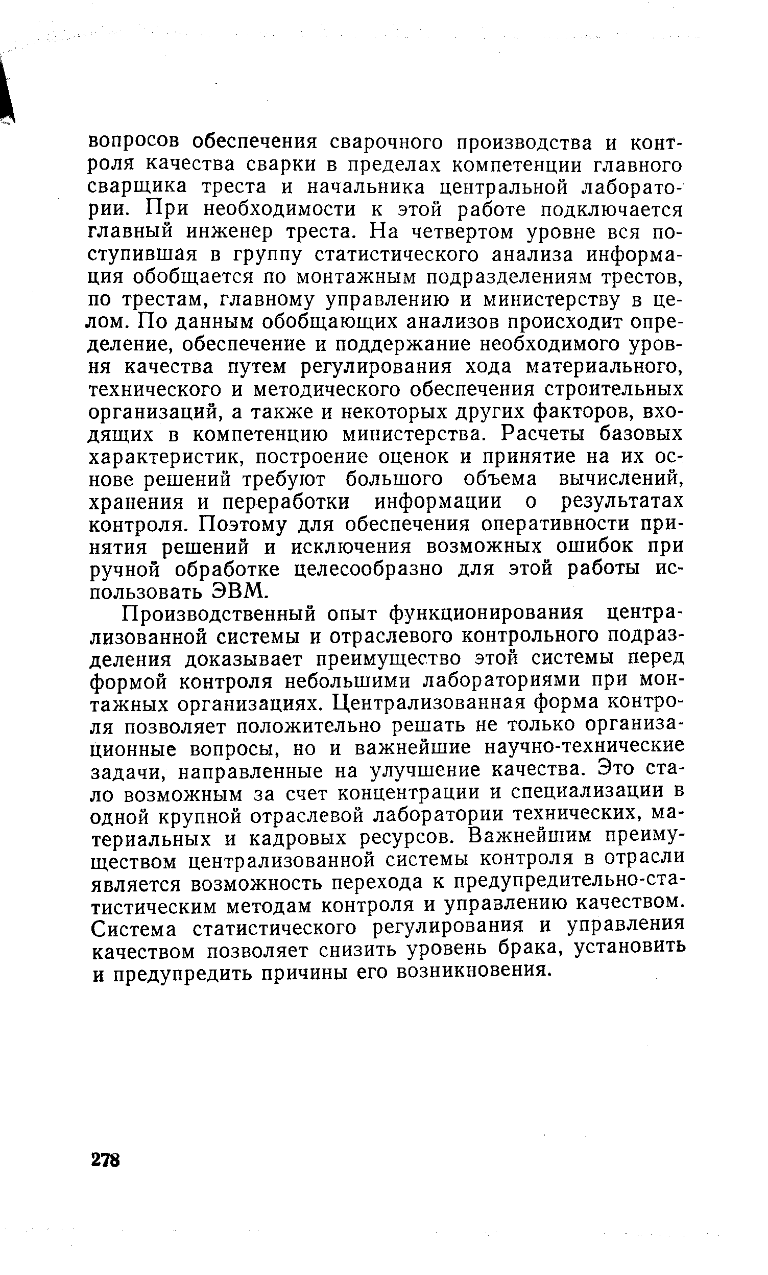 Производственный опыт функционирования централизованной системы и отраслевого контрольного подразделения доказывает преимущество этой системы перед формой контроля небольшими лабораториями при монтажных организациях. Централизованная форма контроля позволяет положительно решать не только организационные вопросы, но и важнейшие научно-технические задачи, направленные на улучшение качества. Это стало возможным за счет концентрации и специализации в одной крупной отраслевой лаборатории технических, материальных и кадровых ресурсов. Важнейшим преимуществом централизованной системы контроля в отрасли является возможность перехода к предупредительно-статистическим методам контроля и управлению качеством. Система статистического регулирования и управления качеством позволяет снизить уровень брака, установить и предупредить причины его возникновения.
