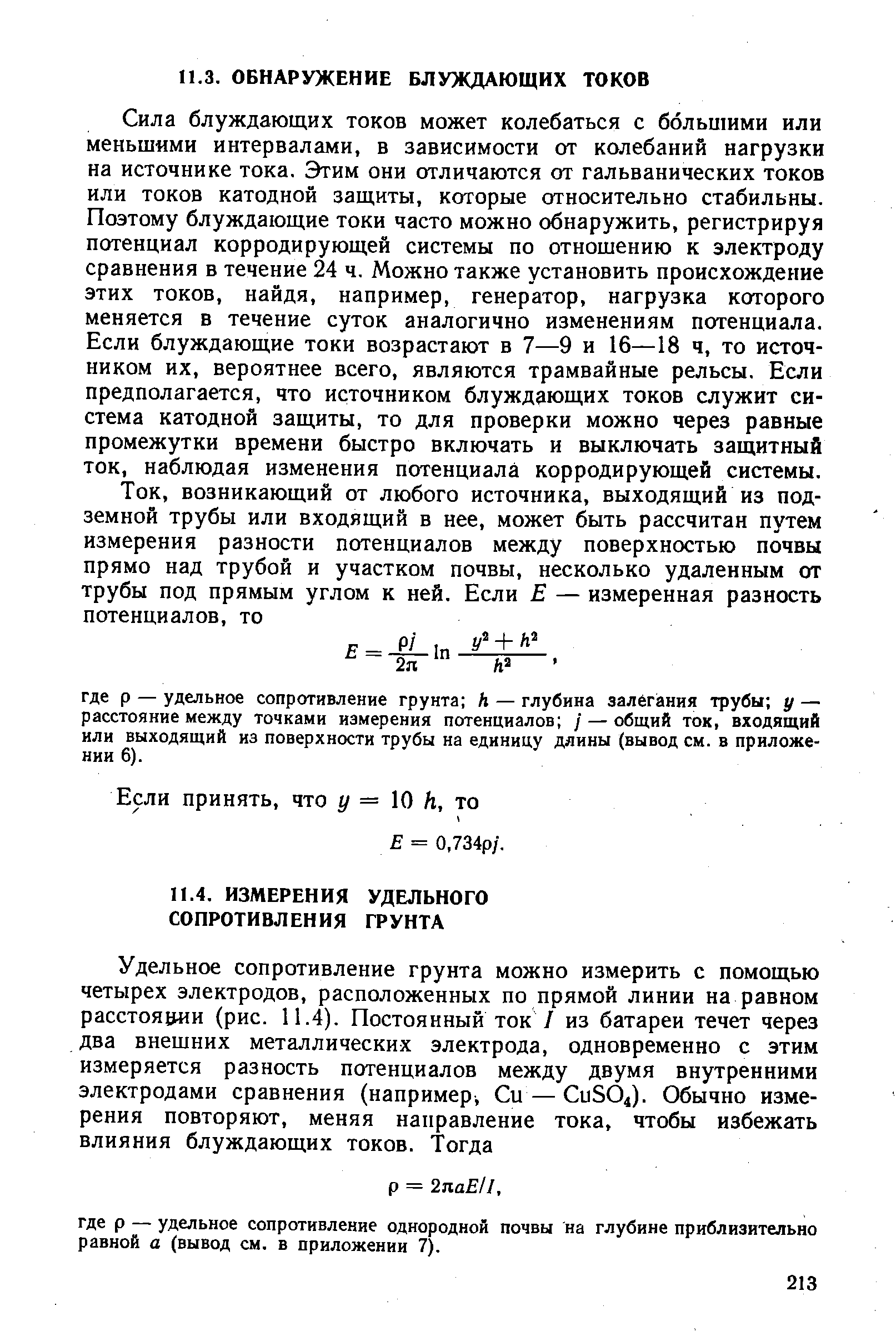 Сила блуждающих токов может колебаться с большими или меньшими интервалами, в зависимости от колебаний нагрузки на источнике тока. Этим они отличаются от гальванических токов или токов катодной защиты, которые относительно стабильны. Поэтому блуждающие токи часто можно обнаружить, регистрируя потенциал корродирующей системы по отношению к электроду сравнения в течение 24 ч. Можно также установить происхождение этих токов, найдя, например, генератор, нагрузка которого меняется в течение суток аналогично изменениям потенциала. Если блуждающие токи возрастают в 7—9 и 16—18 ч, то источником их, вероятнее всего, являются трамвайные рельсы. Если предполагается, что источником блуждающих токов служит система катодной защиты, то для проверки можно через равные промежутки времени быстро включать и выключать защитный ток, наблюдая изменения потенциала корродирующей системы.
