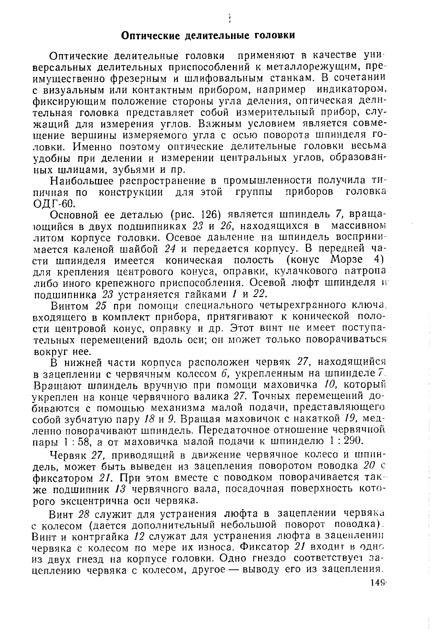 Оптические делительные головки применяют в качестве уни нереальных делительных приспособлений к металлорежущим, пре имущественно фрезерным и шлифовальным станкам. В сочетании с визуальным или контактным прибором, например индикатором, фиксирующим положение стороны угла деления, оптическая делительная головка представляет собой измерительный прибор, служащий для измерения углов. Важным условием является совмещение вершины измеряемого угла с осью поворота шпинделя головки. Именно поэтому оптические делительные головки весьма удобны при делении и измерении центральных углов, образованных шлицами, зубьями и пр.
