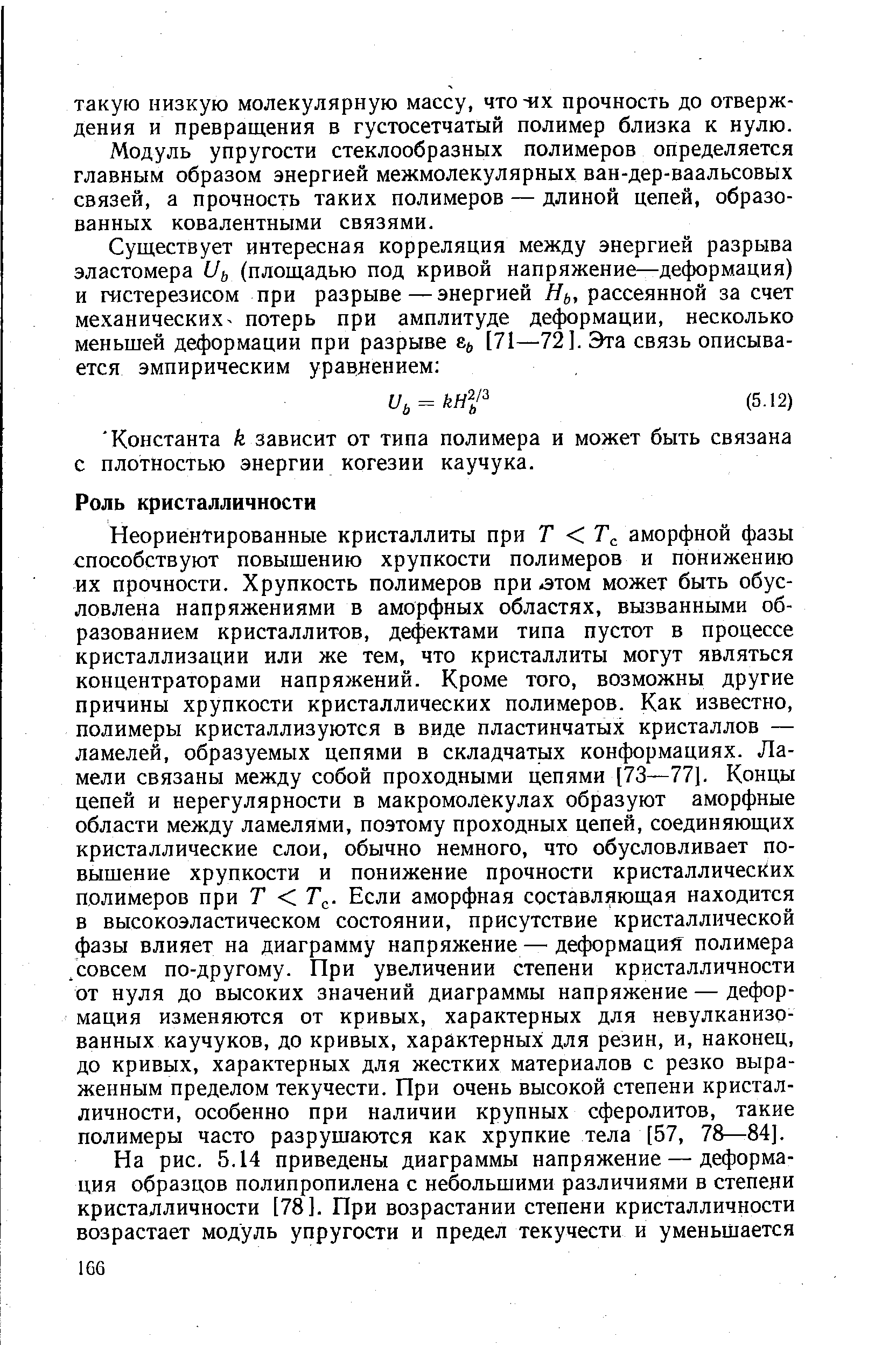 Неориентированные кристаллиты при Т Т аморфной фазы способствуют повыщению хрупкости полимеров и понижению их прочности. Хрупкость полимеров при -этом может быть обусловлена напряжениями в аморфных областях, вызванными образованием кристаллитов, дефектами типа пустот в процессе кристаллизации или же тем, что кристаллиты могут являться концентраторами напряжений. Кроме того, возможны другие причины хрупкости кристаллических полимеров. Как известно, полимеры кристаллизуются в виде пластинчатых кристаллов — ламелей, образуемых цепями в складчатых конформациях. Ламели связаны между собой проходными цепями [73—77]. Концы цепей и нерегулярности в макромолекулах образуют аморфные области между ламелями, поэтому проходных цепей, соединяющих кристаллические слои, обычно немного, что обусловливает повышение хрупкости и понижение прочности кристаллических полимеров при Т Т . Если аморфная составляющая находится в высокоэластическом состоянии, присутствие кристаллической фазы влияет на диаграмму напряжение — деформаций полимера /совсем по-другому. При увеличении степени кристалличности от нуля до высоких значений диаграммы напряжение — деформация изменяются от кривых, характерных для невулканизо-ванных каучуков, до кривых, характерных для резин, и, наконец, до кривых, характерных для жестких материалов с резко выраженным пределом текучести. При очень высокой степени кристалличности, особенно при наличии крупных сферолитов, такие полимеры часто разрушаются как хрупкие тела [57, 78—84].
