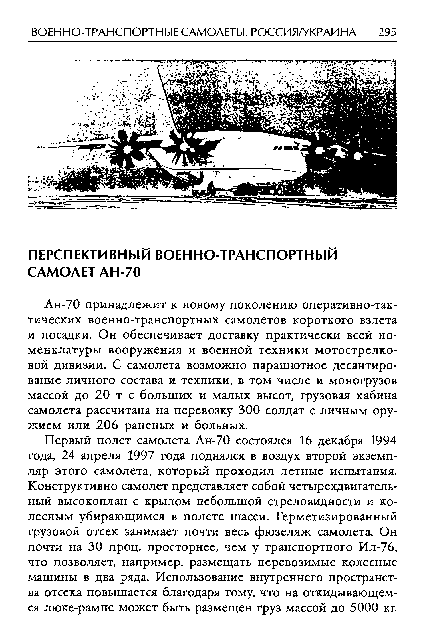 Ан-70 принадлежит к новому поколению оперативно-тактических военно-транспортных самолетов короткого взлета и посадки. Он обеспечивает доставку практически всей номенклатуры вооружения и военной техники мотострелковой дивизии. С самолета возможно парашютное десантирование личного состава и техники, в том числе и моногрузов массой до 20 т с больших и малых высот, грузовая кабина самолета рассчитана на перевозку 300 солдат с личным оружием или 206 раненых и больных.
