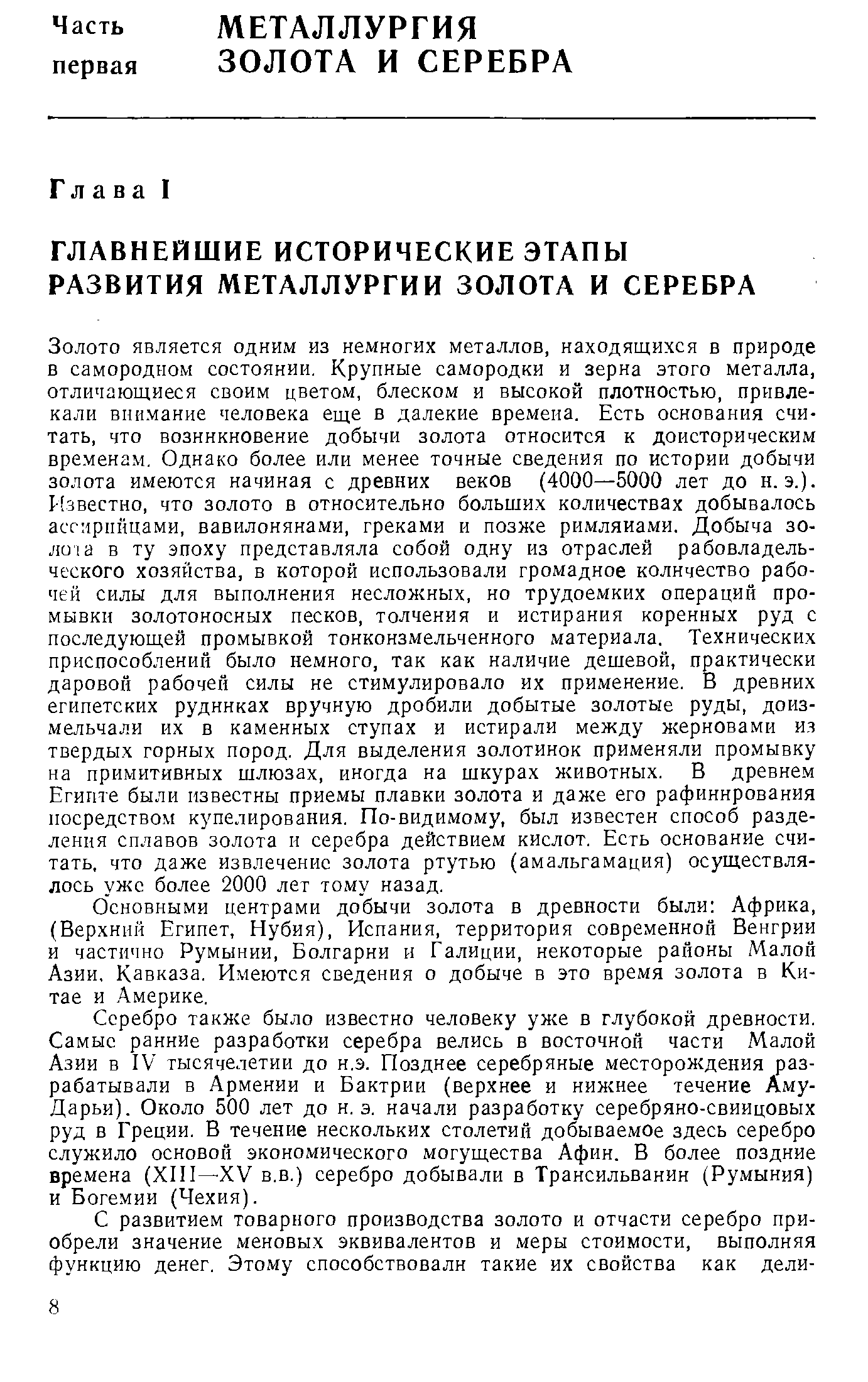 Золото является одним из немногих металлов, находящихся в природе в самородном состоянии. Крупные самородки и зерна этого металла, отличающиеся своим цветом, блеском и высокой плотностью, привлекали внимание человека еще в далекие времена. Есть основания считать, что возникновение добычи золота относится к доисторическим временам. Однако более или менее точные сведения по истории добычи золота имеются начиная с древних веков (4000—5000 лет до н.э.). Известно, что золото в относительно больших количествах добывалось ассирийцами, вавилонянами, греками и позже римлянами. Добыча зо-Л0 1Й в ту эпоху представляла собой одну из отраслей рабовладельческого хозяйства, в которой использовали громадное количество рабочей силы для выполнения несложных, но трудоемких операций промывки золотоносных песков, толчения и истирания коренных руд с последующей промывкой тонконзмельченного материала. Технических приспособлений было немного, так как наличие дешевой, практически даровой рабочей силы не стимулировало их применение. В древних египетских рудниках вручную дробили добытые золотые руды, доиз-мельчали их в каменных ступах и истирали между жерновами из твердых горных пород. Для выделения золотинок применяли промывку на примитивных шлюзах, иногда на шкурах животных. В древнем Египте были известны приемы плавки золота и даже его рафинирования посредством купелирования. По-видимому, был известен способ разделения сплавов золота и серебра действием кислот. Есть основание считать, что даже извлечение золота ртутью (амальгамация) осуществлялось уже более 2000 лет тому назад.
