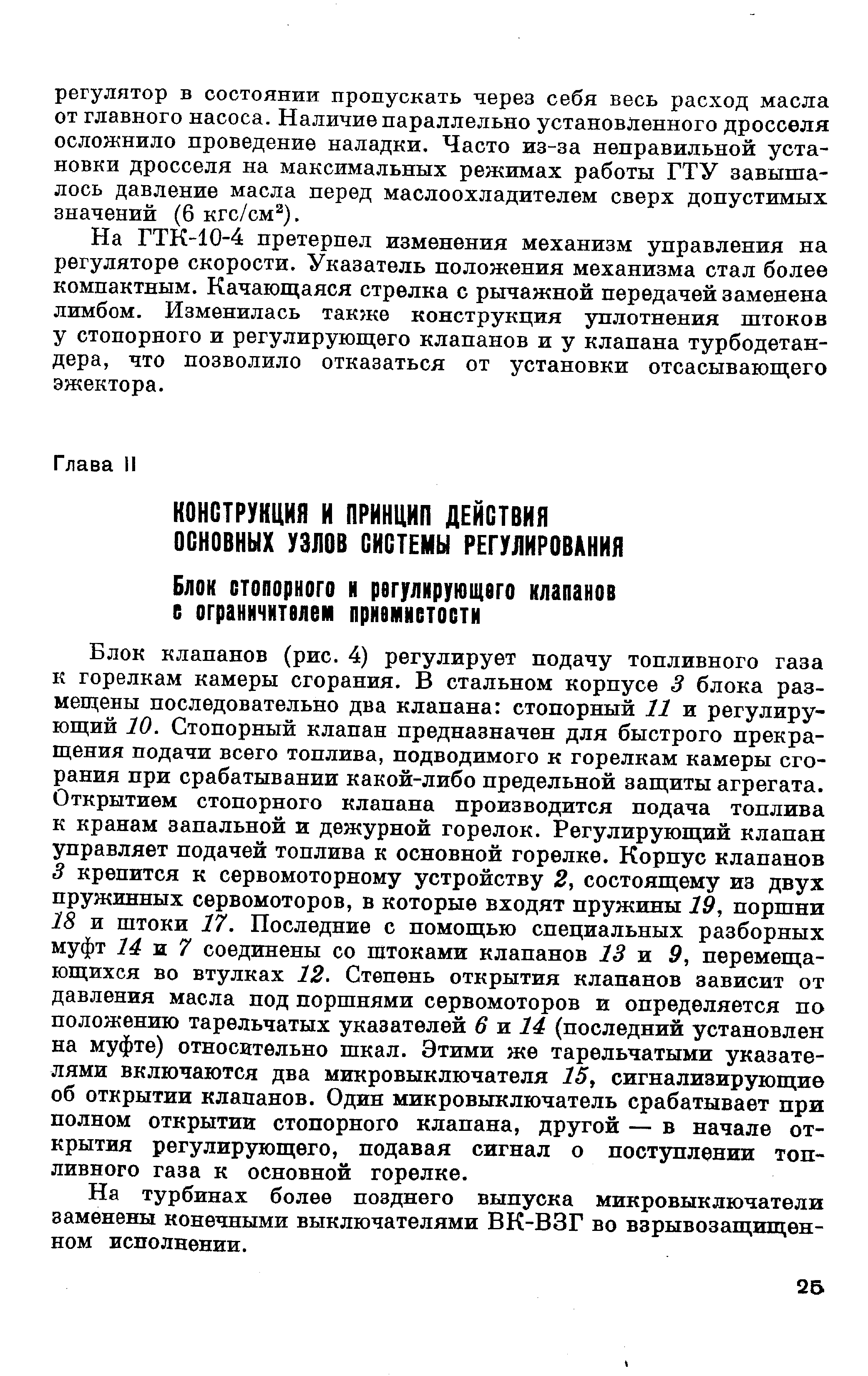 Блок клапанов (рис. 4) регулирует подачу топливного газа к горелкам камеры сгорания. В стальном корпусе 3 блока размещены последовательно два клапана стопорный 11 и регулирующий 10. Стопорный клапан предназначен для быстрого прекращения подачи всего топлива, подводимого к горелкам камеры сгорания при срабатывании какой-либо предельной защиты агрегата. Открытием стопорного клапана производится подача топлива к кранам запальной и дежурной горелок. Регулирующий клапан управляет подачей топлива к основной горелке. Корпус клапанов 3 крепится к сервомоторному устройству 2, состоящему из двух пружинных сервомоторов, в которые входят пружины 19, поршни 18 и штоки 17. Последние с помощью специальных разборных муфт 14 ж 7 соединены со штоками клапанов 13 и 9, перемещающихся во втулках 12. Степень открытия клапанов зависит от давления масла под поршнями сервомоторов и определяется по положению тарельчатых указателей 6 ж 14 (последний установлен на муфте) относительно шкал. Этими же тарельчатыми указателями включаются два микровыключателя 25, сигнализирующие об открытии клапанов. Один микровыключатель срабатывает при полном открытии стопорного клапана, другой — в начале открытия регулирующего, подавая сигнал о поступлении топливного газа к основной горелке.
