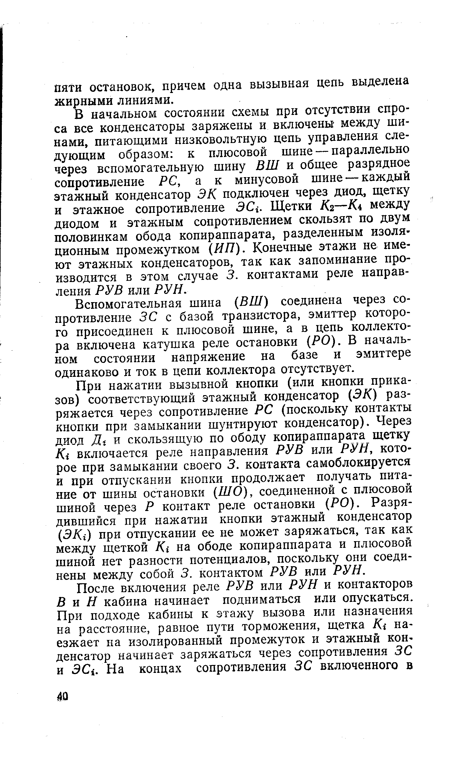 В начальном состоянии схемы при отсутствии спроса все конденсаторы заряжены и включены между шинами, питающими низковольтную цепь управления следующим образом к плюсовой шине — параллельно через вспомогательную шину ВШ и общее разрядное сопротивление P , а к минусовой шине — каждый этажный конденсатор ЭК подключен через диод, щетку и этажное сопротивление 3 j. Щетки /Сг—Ki между диодом и этажным сопротивлением скользят по двум половинкам обода копираппарата, разделенным изоляционным промежутком (ИП). Конечные этажи не имеют этажных конденсаторов, так как запоминание производится в этом случае 3. контактами реле направления РУВ или РУН.
