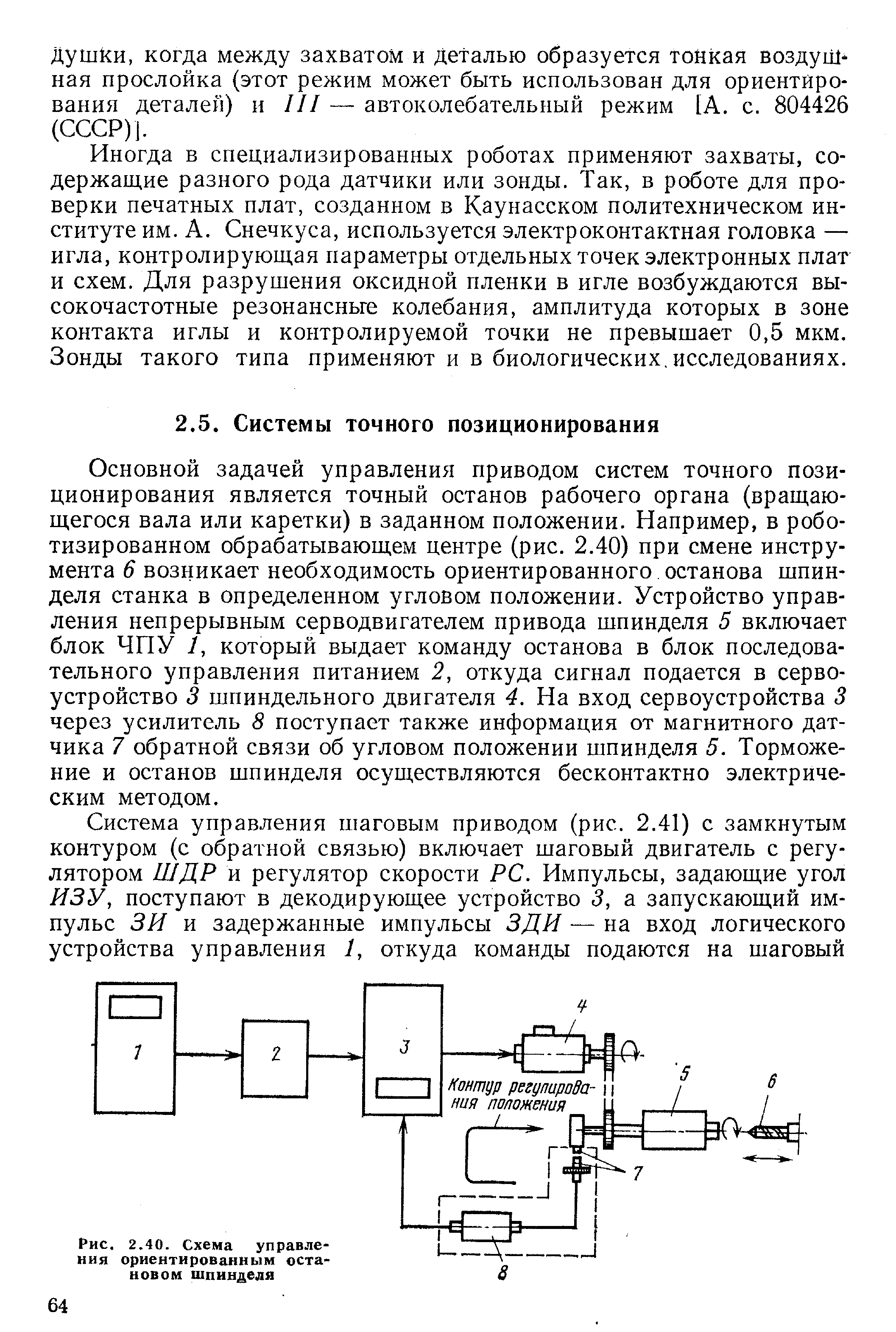 Основной задачей управления приводом систем точного позиционирования является точный останов рабочего органа (вращающегося вала или каретки) в заданном положении. Например, в роботизированном обрабатывающем центре (рис. 2.40) при смене инструмента 6 возникает необходимость ориентированного останова шпинделя станка в определенном угловом положении. Устройство управления непрерывным серводвигателем привода шпинделя 5 включает блок ЧПУ /, который выдает команду останова в блок последовательного управления питанием 2, откуда сигнал подается в сервоустройство 3 шпиндельного двигателя 4. На вход сервоустройства 3 через усилитель 8 поступает также информация от магнитного датчика 7 обратной связи об угловом положении шпинделя 5. Торможение и останов шпинделя осуществляются бесконтактно электрическим методом.
