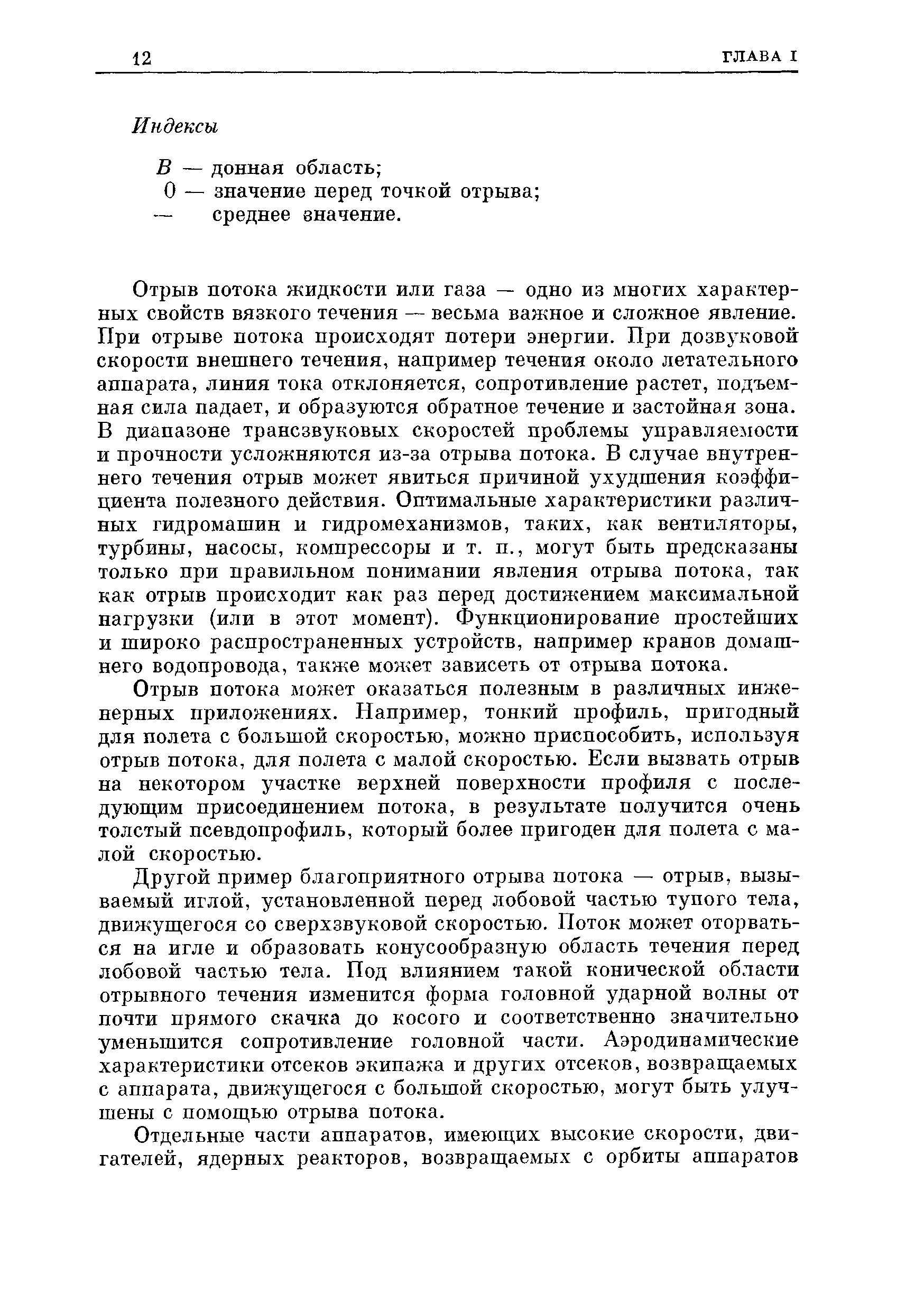 Отрыв потока жидкости или газа — одно из многих характерных свойств вязкого течения — весьма ван ное и сложное явление. При отрыве потока происходят потери энергии. При дозвуковой скорости внешнего течения, например течения около летательного аппарата, линия тока отклоняется, сопротивление растет, подъемная сила падает, и образуются обратное течение и застойная зона. В диапазоне трансзвуковых скоростей проблемы управляемости и прочности усложняются из-за отрыва потока. В случае внутреннего течения отрыв может явиться причиной ухудшения коэффициента полезного действия. Оптимальные характеристики различных гидромашин и гидромеханизмов, таких, как вентиляторы, турбины, насосы, компрессоры и т. п., могут быть предсказаны только при правильном понимании явления отрыва потока, так как отрыв происходит как раз перед достижением максимальной нагрузки (или в этот момент). Функционирование простейших и широко распространенных устройств, например кранов домашнего водопровода, также может зависеть от отрыва потока.
