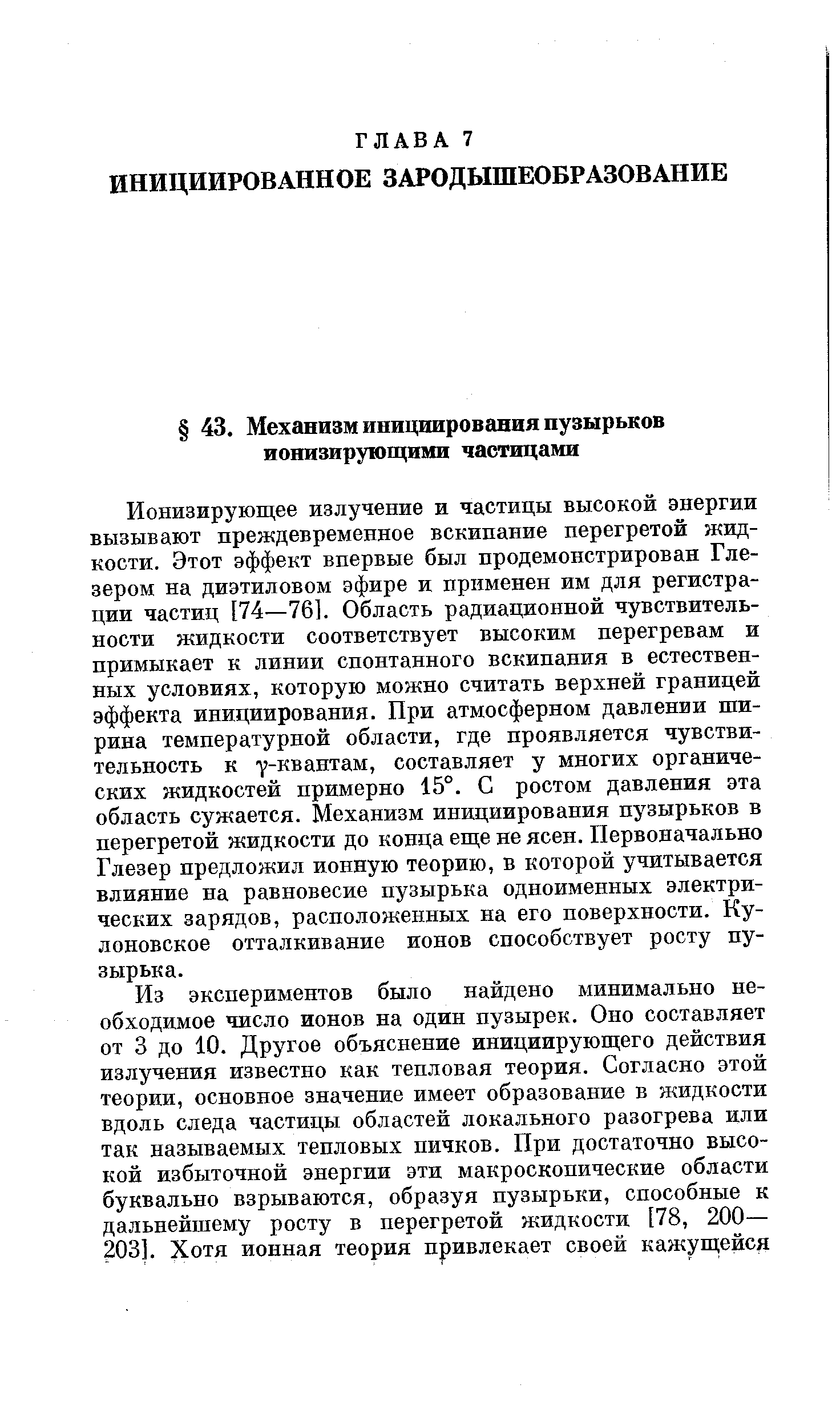 Ионизирующее излучение и частицы высокой энергии вызывают преждевременное вскипание перегретой жидкости. Этот эффект впервые был продемонстрирован Глезером на диэтиловом эфире и применен им для регистрации частиц [74—76]. Область радиационной чувствительности жидкости соответствует высоким перегревам и примыкает к линии спонтанного вскипания в естественных условиях, которую можно считать верхней границей эффекта инициирования. При атмосферном давлении ширина температурной области, где проявляется чувствительность к у-квантам, составляет у многих органических жидкостей примерно 15°. С ростом давления эта область сужается. Механизм инициирования пузырьков в перегретой жидкости до конца еще не ясен. Первоначально Глезер предложил ионную теорию, в которой учитывается влияние на равновесие пузырька одноименных электрических зарядов, расположенных на его поверхности. Ку-лоновское отталкивание ионов способствует росту пузырька.
