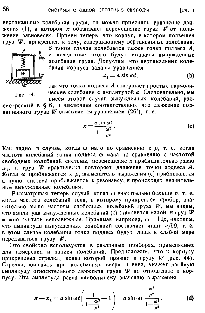 Как видно, в случае, когда оз мало по сравнению с р, т. е. когда частота колебаний точки подвеса со мала по сравнению с частотой свободных колебаний системы, перемещение х приблизительно равно х , и груз W практически повторяет движение точки подвеса А. Когда 0 приближаетси к / , знаменатель выражения (с) приближается к нулю, система приближается к резонансу, и происходят значительные вынужденные колебания.
