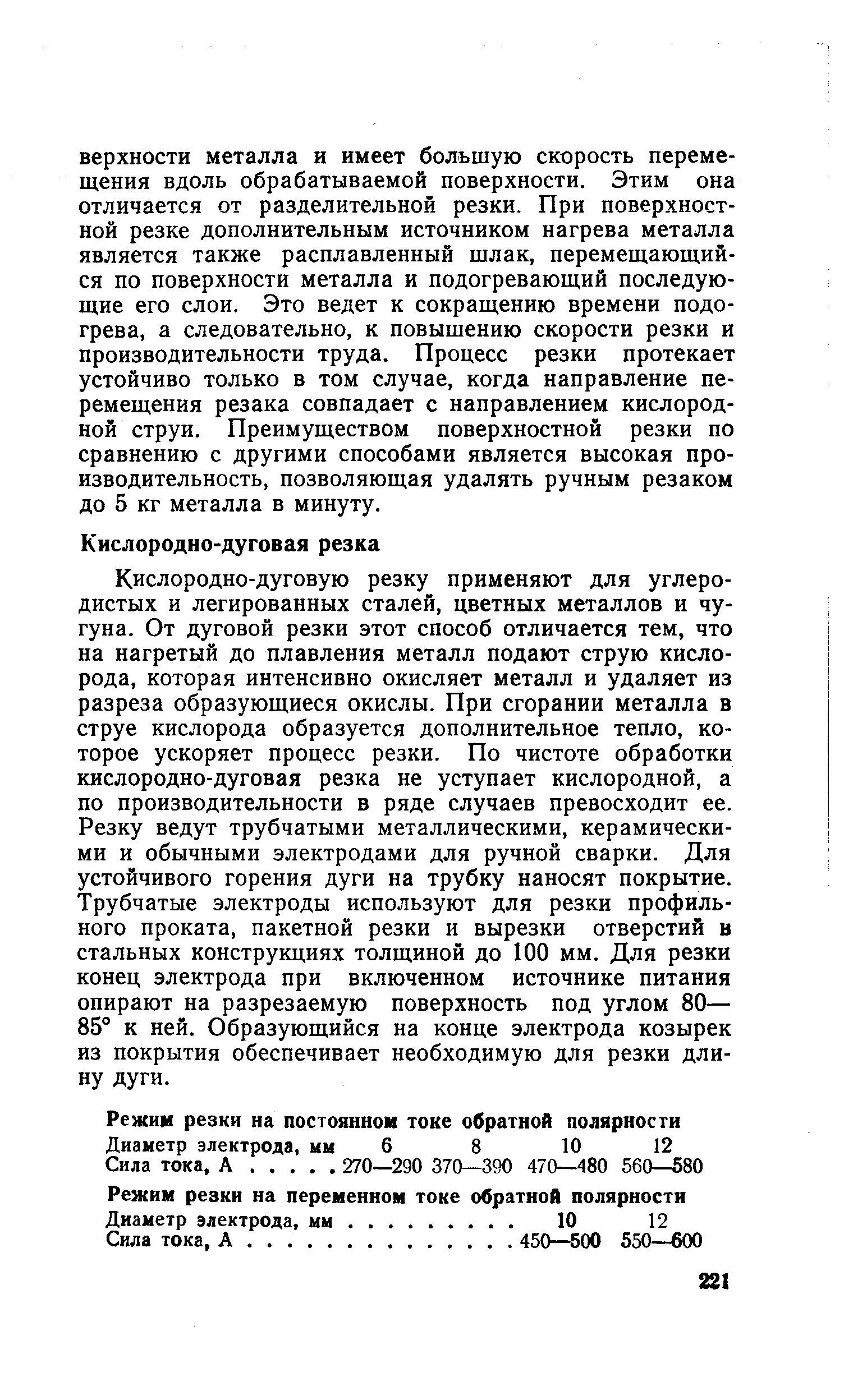 Кислородно-дуговую резку применяют для углеродистых и легированных сталей, цветных металлов и чугуна. От дуговой резки этот способ отличается тем, что на нагретый до плавления металл подают струю кислорода, которая интенсивно окисляет металл и удаляет из разреза образующиеся окислы. При сгорании металла в струе кислорода образуется дополнительное тепло, которое ускоряет процесс резки. По чистоте обработки кислородно-дуговая резка не уступает кислородной, а по производительности в ряде случаев превосходит ее. Резку ведут трубчатыми металлическими, керамическими и обычными электродами для ручной сварки. Для устойчивого горения дуги на трубку наносят покрытие. Трубчатые электроды используют для резки профильного проката, пакетной резки и вырезки отверстий в стальных конструкциях толщиной до 100 мм. Для резки конец электрода при включенном источнике питания опирают на разрезаемую поверхность под углом 80— 85° к ней. Образующийся на конце электрода козырек из покрытия обеспечивает необходимую для резки длину дуги.
